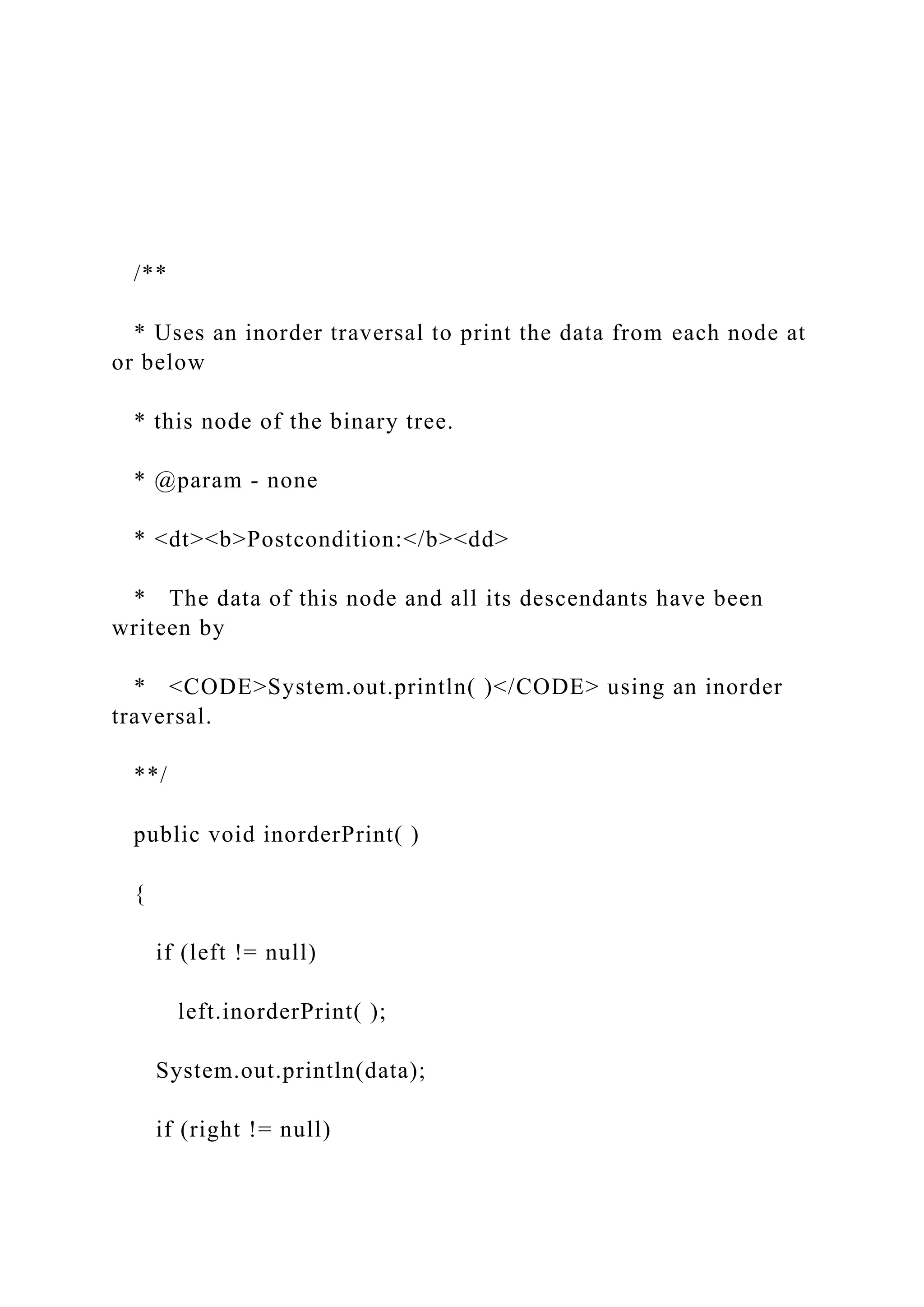 /**
* Uses an inorder traversal to print the data from each node at
or below
* this node of the binary tree.
* @param - none
* <dt><b>Postcondition:</b><dd>
* The data of this node and all its descendants have been
writeen by
* <CODE>System.out.println( )</CODE> using an inorder
traversal.
**/
public void inorderPrint( )
{
if (left != null)
left.inorderPrint( );
System.out.println(data);
if (right != null)
 