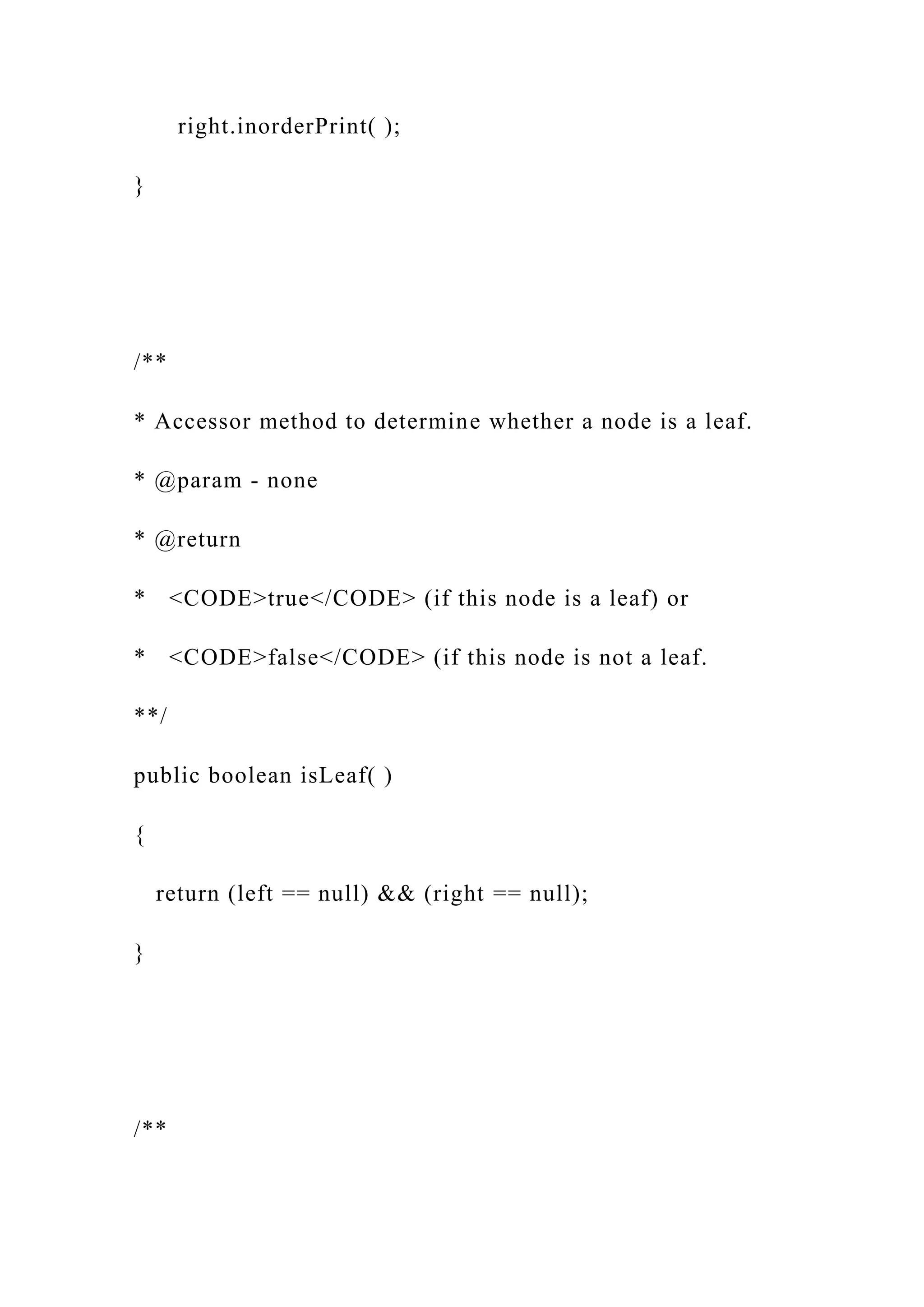 right.inorderPrint( );
}
/**
* Accessor method to determine whether a node is a leaf.
* @param - none
* @return
* <CODE>true</CODE> (if this node is a leaf) or
* <CODE>false</CODE> (if this node is not a leaf.
**/
public boolean isLeaf( )
{
return (left == null) && (right == null);
}
/**
 