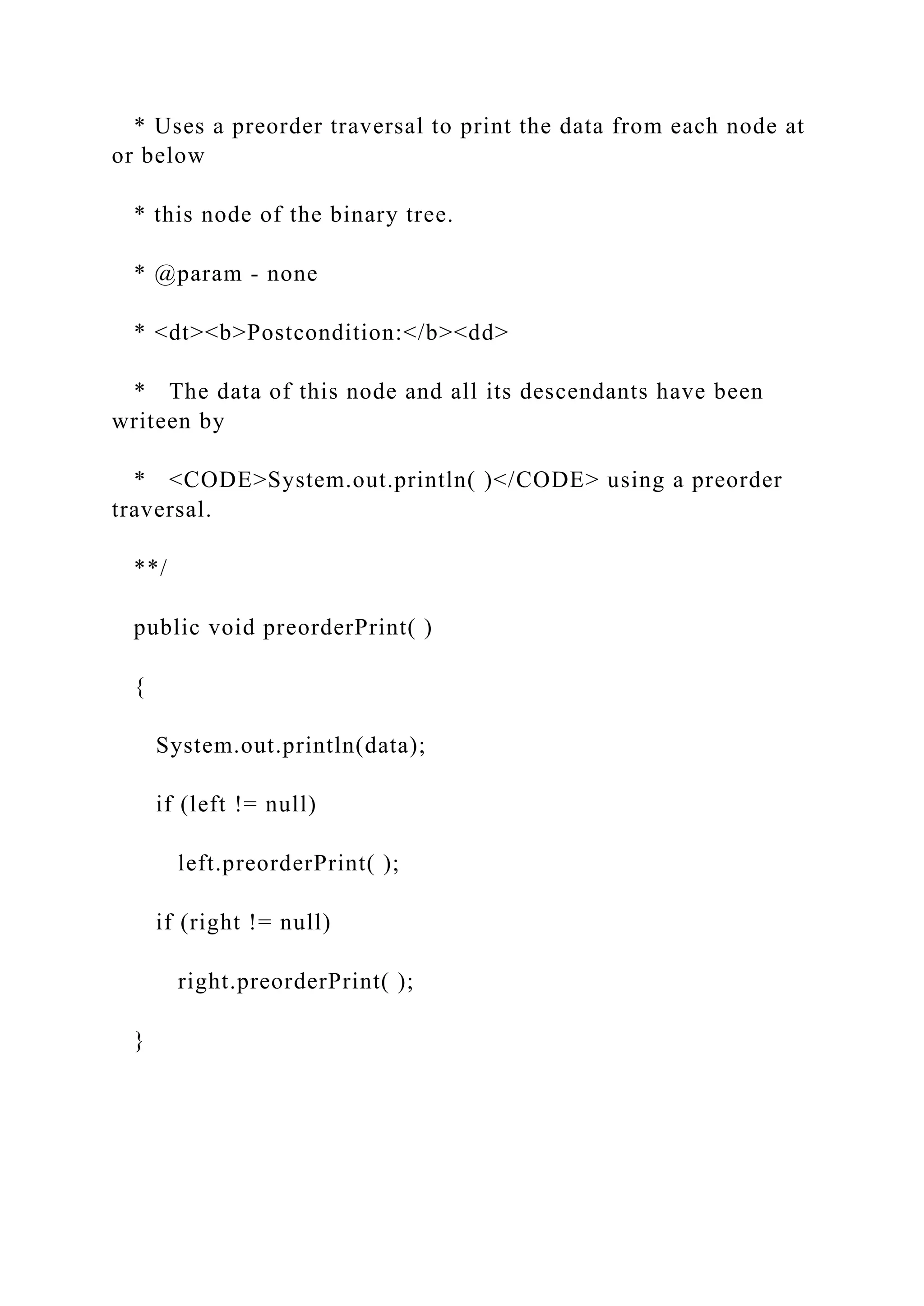 * Uses a preorder traversal to print the data from each node at
or below
* this node of the binary tree.
* @param - none
* <dt><b>Postcondition:</b><dd>
* The data of this node and all its descendants have been
writeen by
* <CODE>System.out.println( )</CODE> using a preorder
traversal.
**/
public void preorderPrint( )
{
System.out.println(data);
if (left != null)
left.preorderPrint( );
if (right != null)
right.preorderPrint( );
}
 