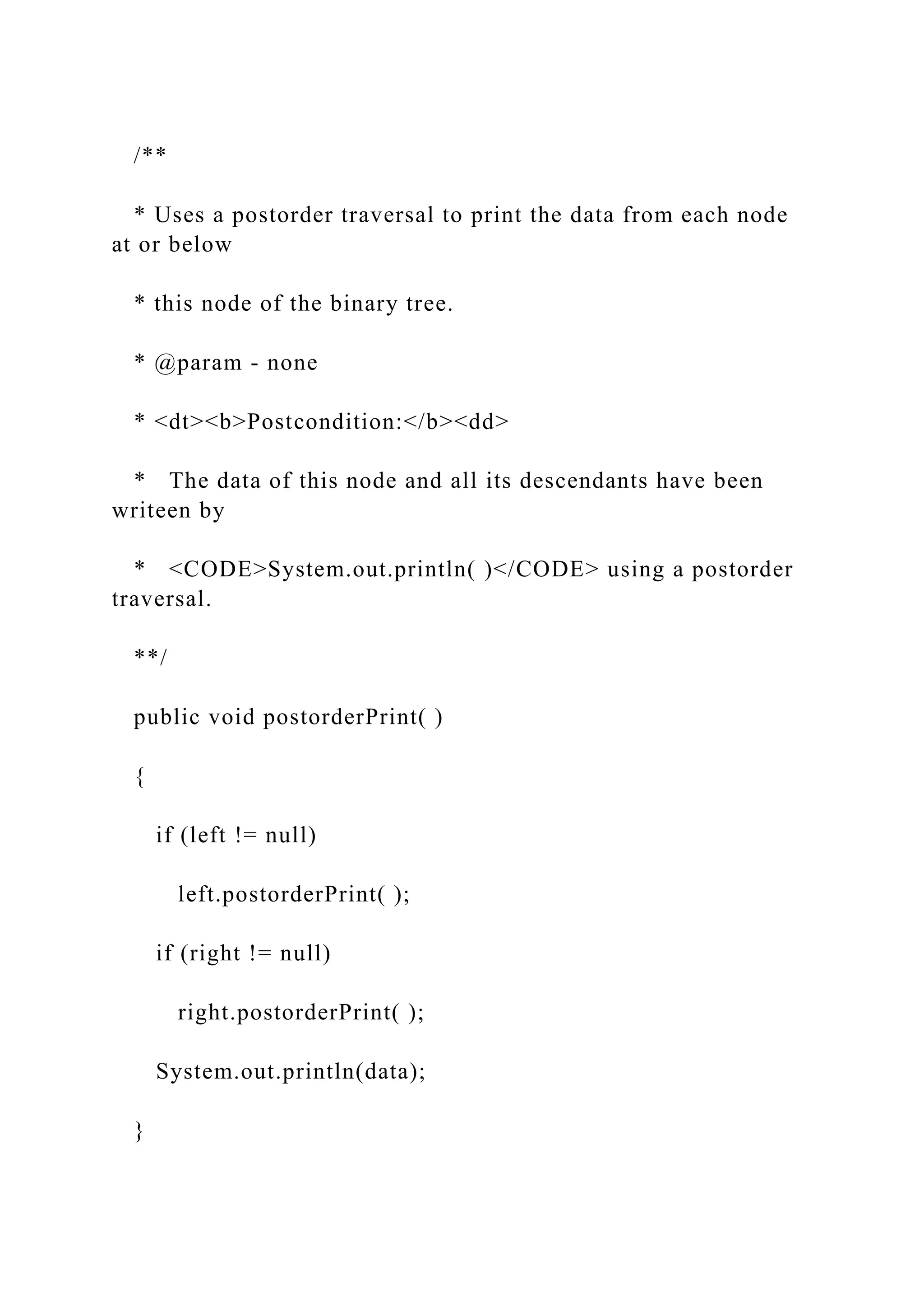 /**
* Uses a postorder traversal to print the data from each node
at or below
* this node of the binary tree.
* @param - none
* <dt><b>Postcondition:</b><dd>
* The data of this node and all its descendants have been
writeen by
* <CODE>System.out.println( )</CODE> using a postorder
traversal.
**/
public void postorderPrint( )
{
if (left != null)
left.postorderPrint( );
if (right != null)
right.postorderPrint( );
System.out.println(data);
}
 