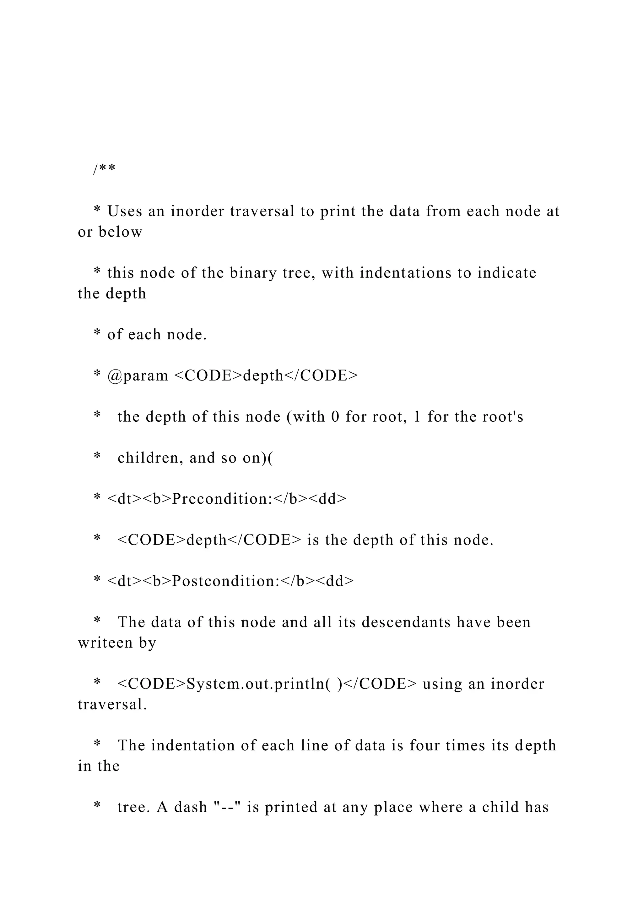 /**
* Uses an inorder traversal to print the data from each node at
or below
* this node of the binary tree, with indentations to indicate
the depth
* of each node.
* @param <CODE>depth</CODE>
* the depth of this node (with 0 for root, 1 for the root's
* children, and so on)(
* <dt><b>Precondition:</b><dd>
* <CODE>depth</CODE> is the depth of this node.
* <dt><b>Postcondition:</b><dd>
* The data of this node and all its descendants have been
writeen by
* <CODE>System.out.println( )</CODE> using an inorder
traversal.
* The indentation of each line of data is four times its depth
in the
* tree. A dash "--" is printed at any place where a child has
 