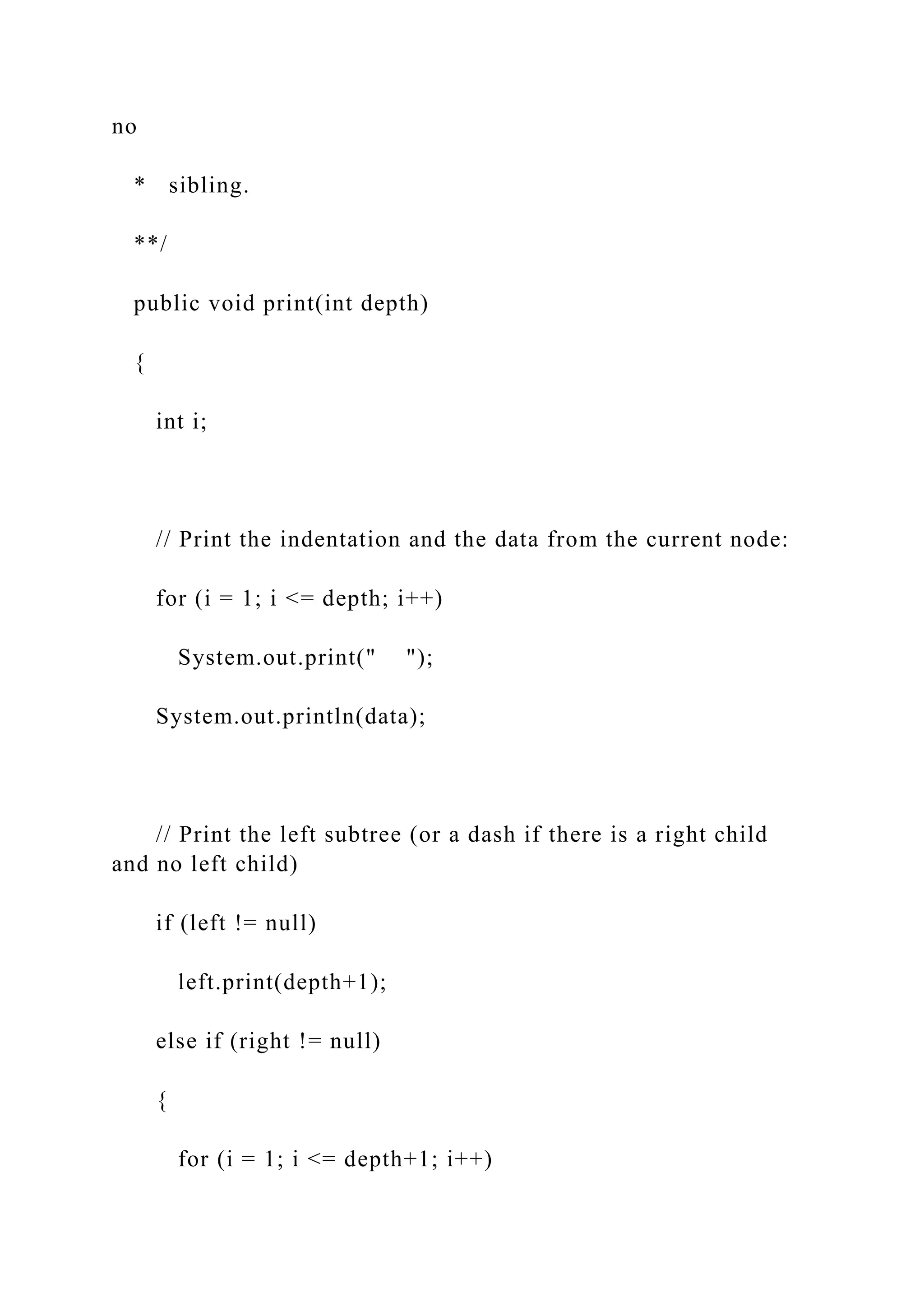 no
* sibling.
**/
public void print(int depth)
{
int i;
// Print the indentation and the data from the current node:
for (i = 1; i <= depth; i++)
System.out.print(" ");
System.out.println(data);
// Print the left subtree (or a dash if there is a right child
and no left child)
if (left != null)
left.print(depth+1);
else if (right != null)
{
for (i = 1; i <= depth+1; i++)
 