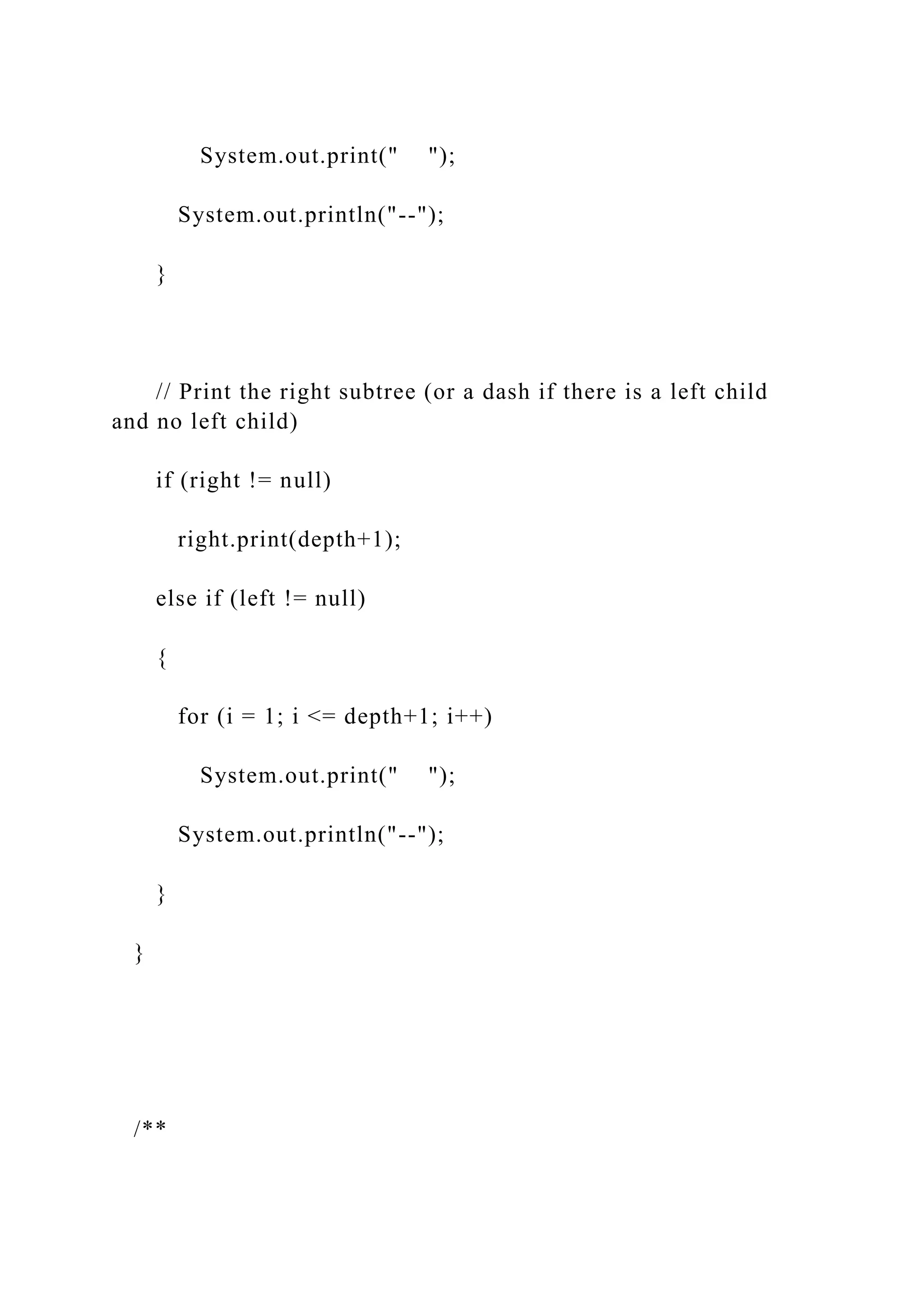 System.out.print(" ");
System.out.println("--");
}
// Print the right subtree (or a dash if there is a left child
and no left child)
if (right != null)
right.print(depth+1);
else if (left != null)
{
for (i = 1; i <= depth+1; i++)
System.out.print(" ");
System.out.println("--");
}
}
/**
 