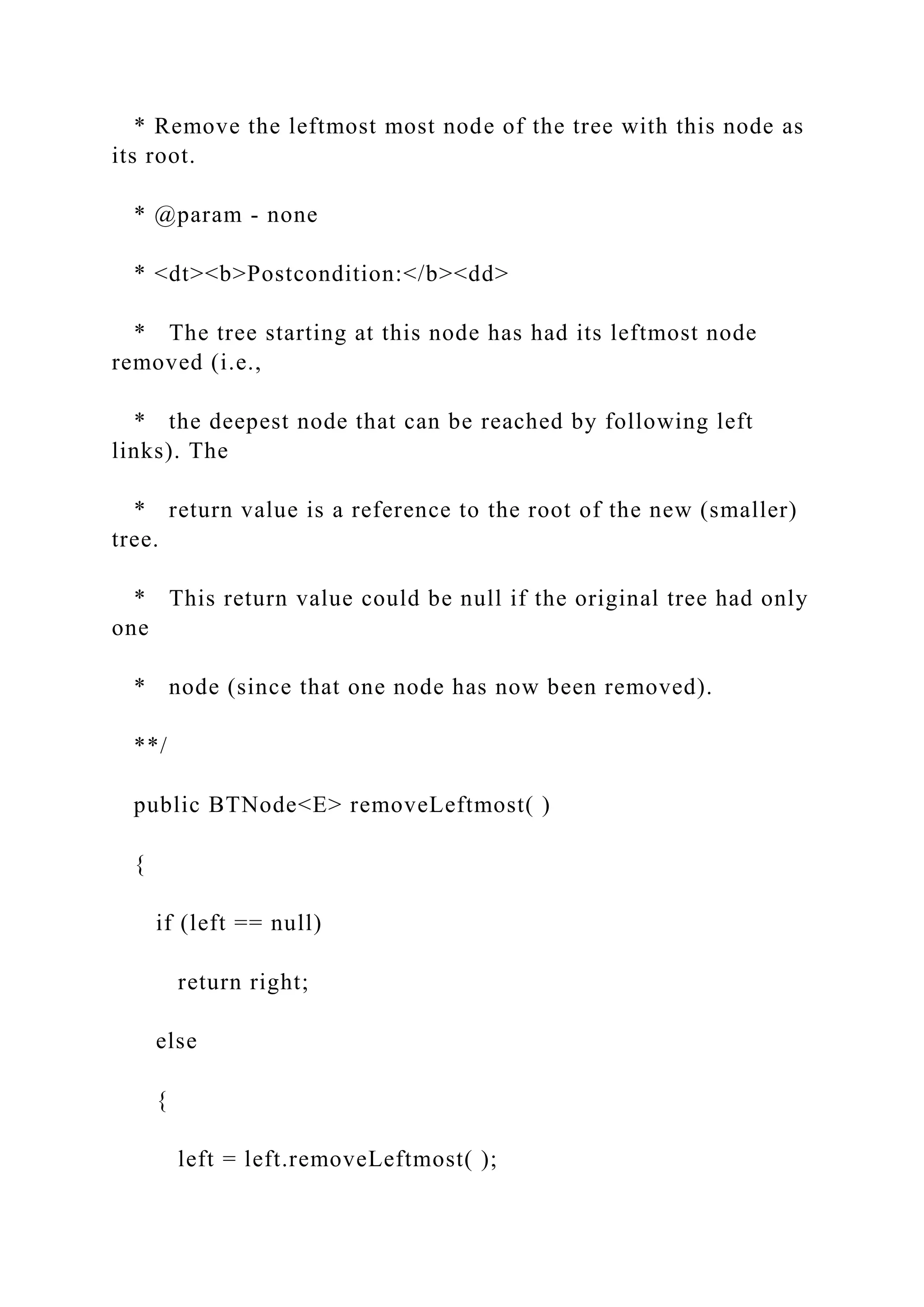 * Remove the leftmost most node of the tree with this node as
its root.
* @param - none
* <dt><b>Postcondition:</b><dd>
* The tree starting at this node has had its leftmost node
removed (i.e.,
* the deepest node that can be reached by following left
links). The
* return value is a reference to the root of the new (smaller)
tree.
* This return value could be null if the original tree had only
one
* node (since that one node has now been removed).
**/
public BTNode<E> removeLeftmost( )
{
if (left == null)
return right;
else
{
left = left.removeLeftmost( );
 