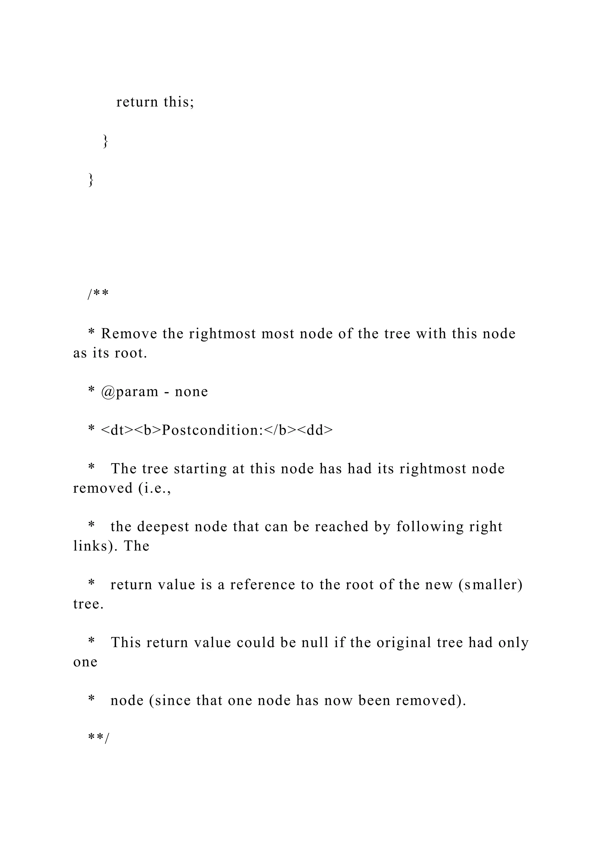 return this;
}
}
/**
* Remove the rightmost most node of the tree with this node
as its root.
* @param - none
* <dt><b>Postcondition:</b><dd>
* The tree starting at this node has had its rightmost node
removed (i.e.,
* the deepest node that can be reached by following right
links). The
* return value is a reference to the root of the new (smaller)
tree.
* This return value could be null if the original tree had only
one
* node (since that one node has now been removed).
**/
 
