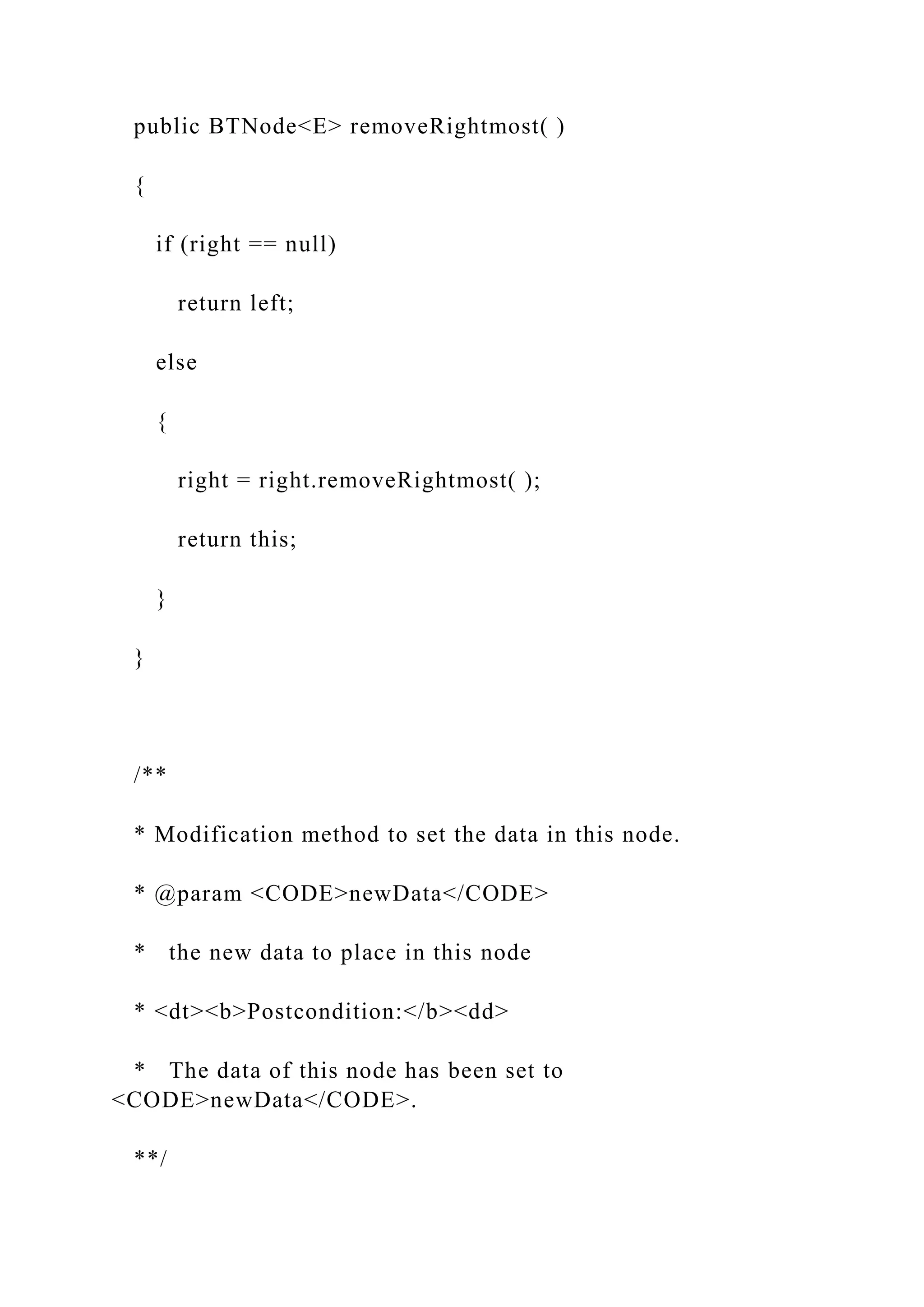 public BTNode<E> removeRightmost( )
{
if (right == null)
return left;
else
{
right = right.removeRightmost( );
return this;
}
}
/**
* Modification method to set the data in this node.
* @param <CODE>newData</CODE>
* the new data to place in this node
* <dt><b>Postcondition:</b><dd>
* The data of this node has been set to
<CODE>newData</CODE>.
**/
 