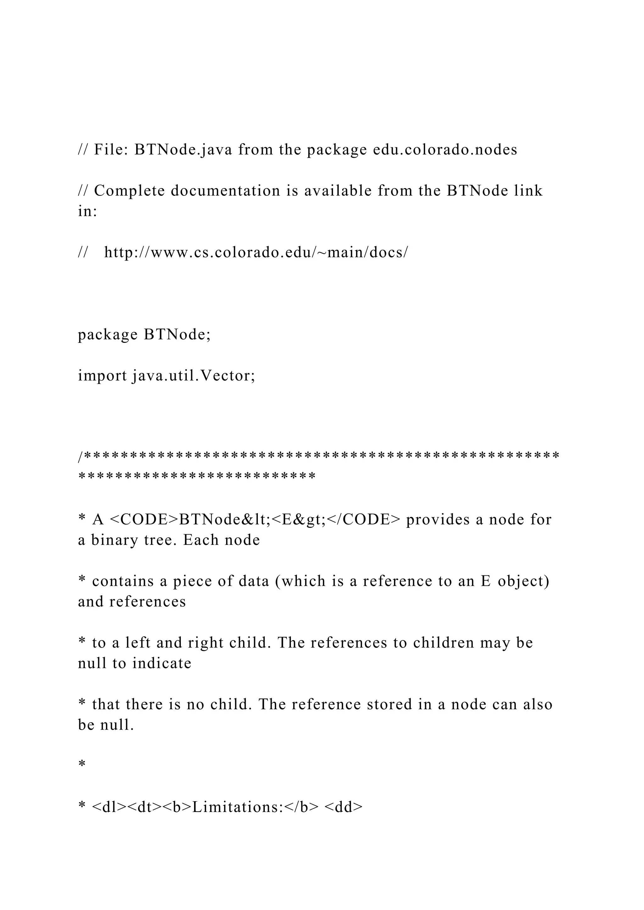 // File: BTNode.java from the package edu.colorado.nodes
// Complete documentation is available from the BTNode link
in:
// http://www.cs.colorado.edu/~main/docs/
package BTNode;
import java.util.Vector;
/****************************************************
**************************
* A <CODE>BTNode&lt;<E&gt;</CODE> provides a node for
a binary tree. Each node
* contains a piece of data (which is a reference to an E object)
and references
* to a left and right child. The references to children may be
null to indicate
* that there is no child. The reference stored in a node can also
be null.
*
* <dl><dt><b>Limitations:</b> <dd>
 