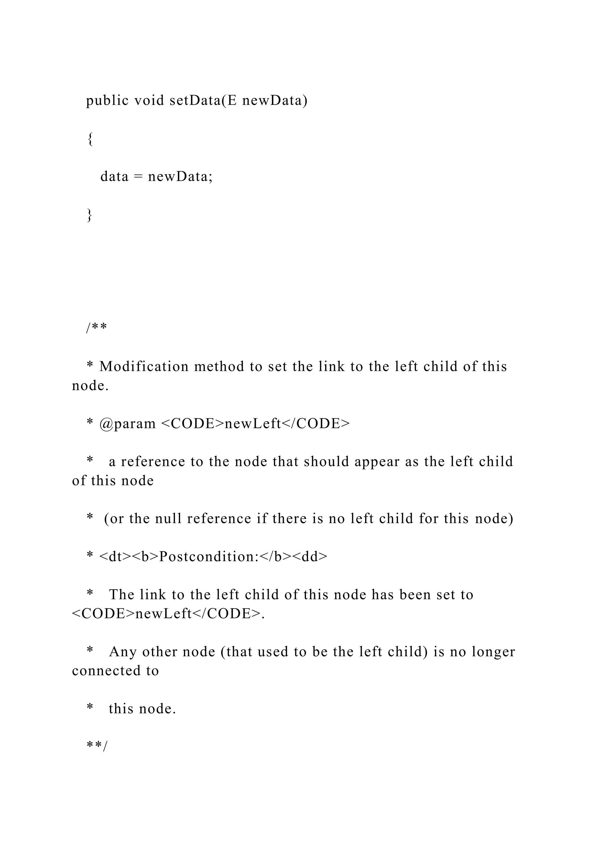 public void setData(E newData)
{
data = newData;
}
/**
* Modification method to set the link to the left child of this
node.
* @param <CODE>newLeft</CODE>
* a reference to the node that should appear as the left child
of this node
* (or the null reference if there is no left child for this node)
* <dt><b>Postcondition:</b><dd>
* The link to the left child of this node has been set to
<CODE>newLeft</CODE>.
* Any other node (that used to be the left child) is no longer
connected to
* this node.
**/
 
