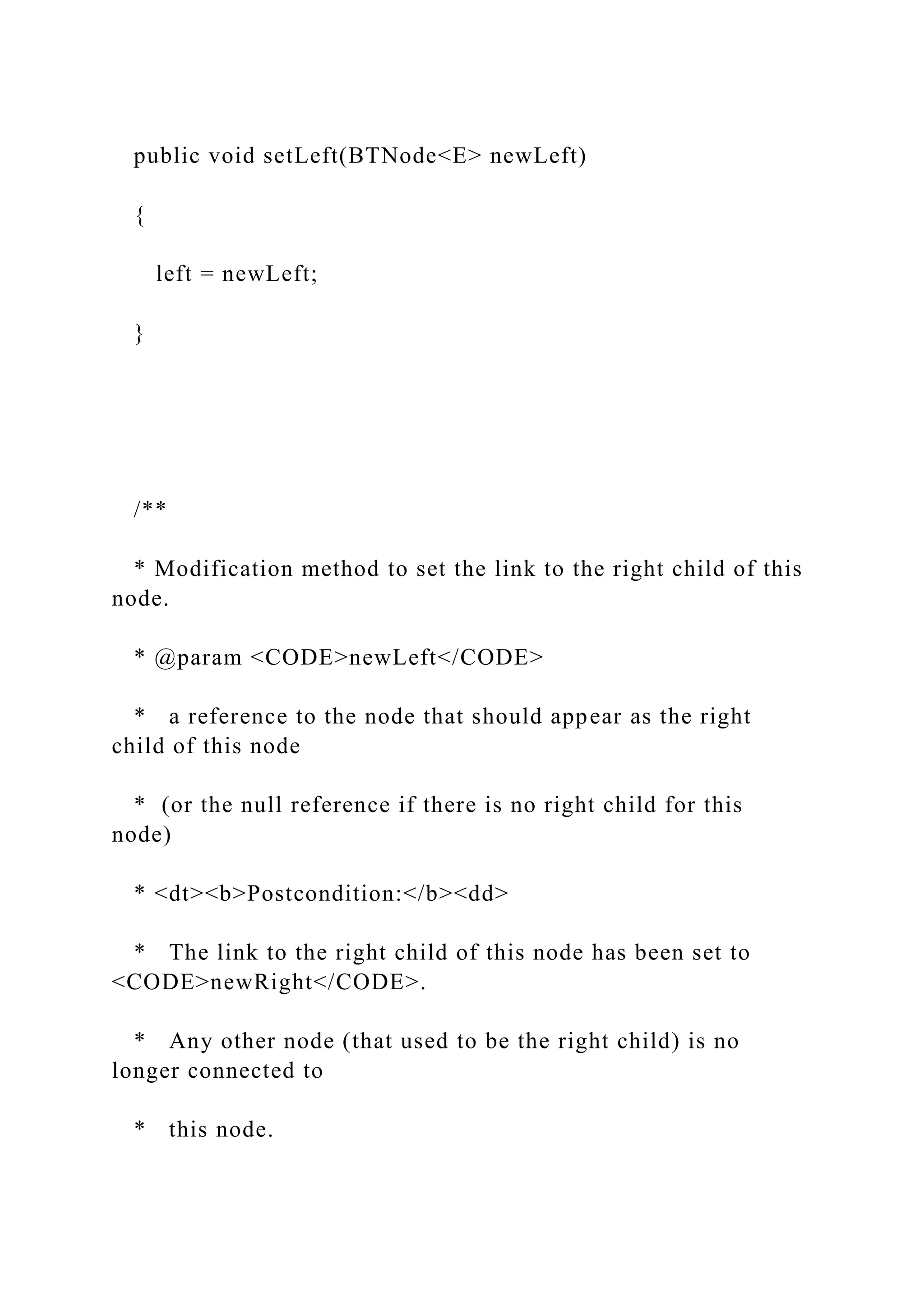 public void setLeft(BTNode<E> newLeft)
{
left = newLeft;
}
/**
* Modification method to set the link to the right child of this
node.
* @param <CODE>newLeft</CODE>
* a reference to the node that should appear as the right
child of this node
* (or the null reference if there is no right child for this
node)
* <dt><b>Postcondition:</b><dd>
* The link to the right child of this node has been set to
<CODE>newRight</CODE>.
* Any other node (that used to be the right child) is no
longer connected to
* this node.
 