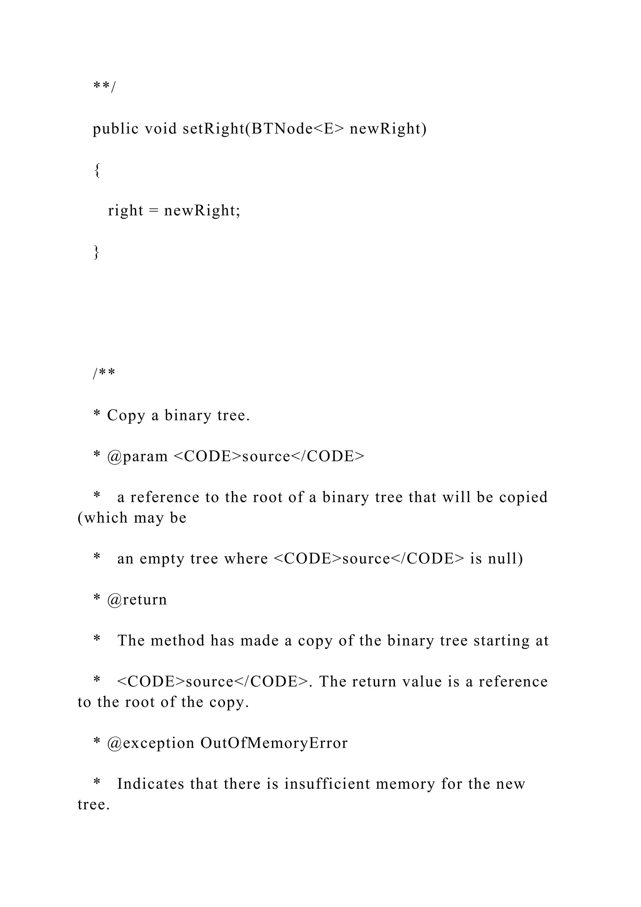 **/
public void setRight(BTNode<E> newRight)
{
right = newRight;
}
/**
* Copy a binary tree.
* @param <CODE>source</CODE>
* a reference to the root of a binary tree that will be copied
(which may be
* an empty tree where <CODE>source</CODE> is null)
* @return
* The method has made a copy of the binary tree starting at
* <CODE>source</CODE>. The return value is a reference
to the root of the copy.
* @exception OutOfMemoryError
* Indicates that there is insufficient memory for the new
tree.
 