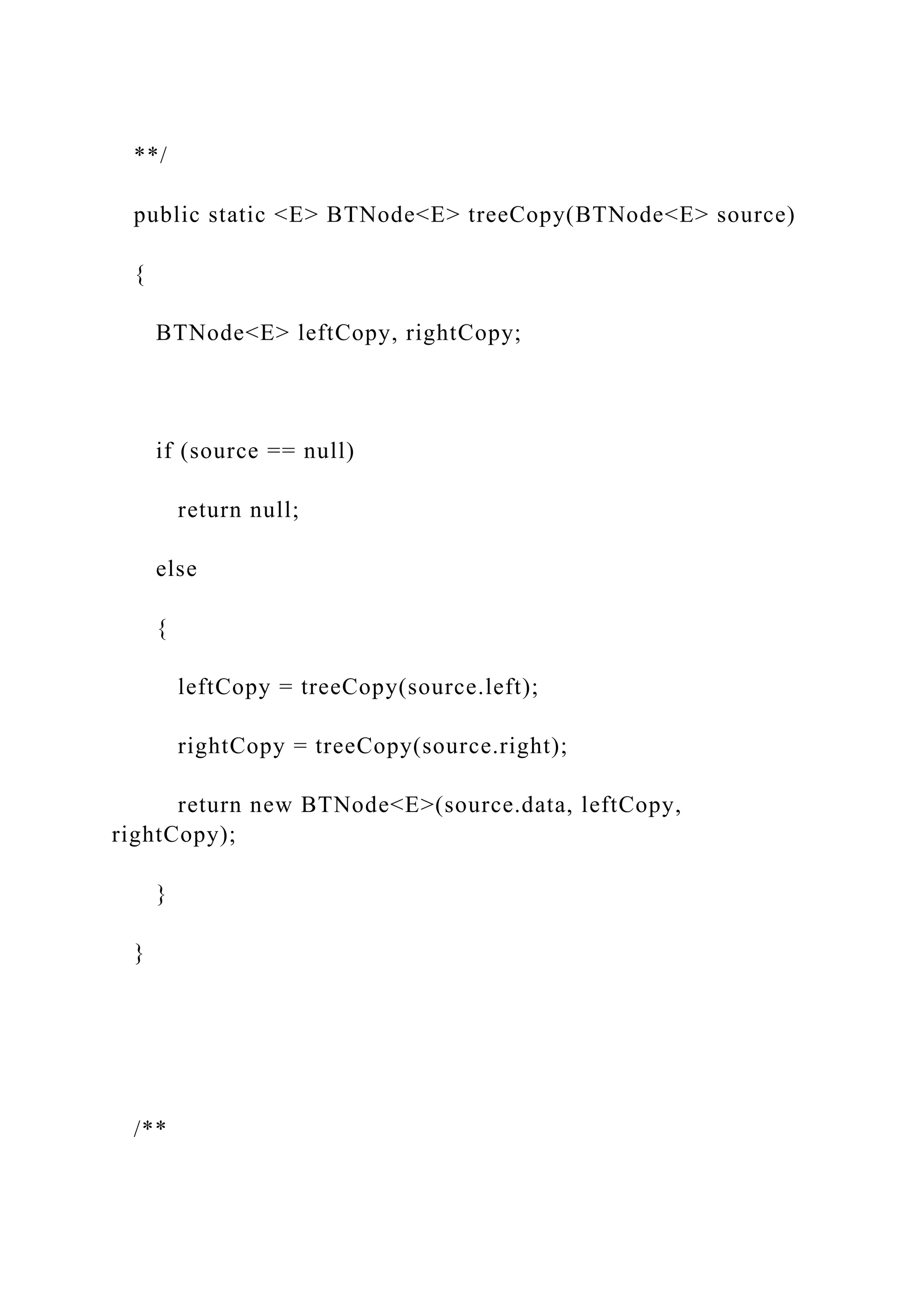 **/
public static <E> BTNode<E> treeCopy(BTNode<E> source)
{
BTNode<E> leftCopy, rightCopy;
if (source == null)
return null;
else
{
leftCopy = treeCopy(source.left);
rightCopy = treeCopy(source.right);
return new BTNode<E>(source.data, leftCopy,
rightCopy);
}
}
/**
 