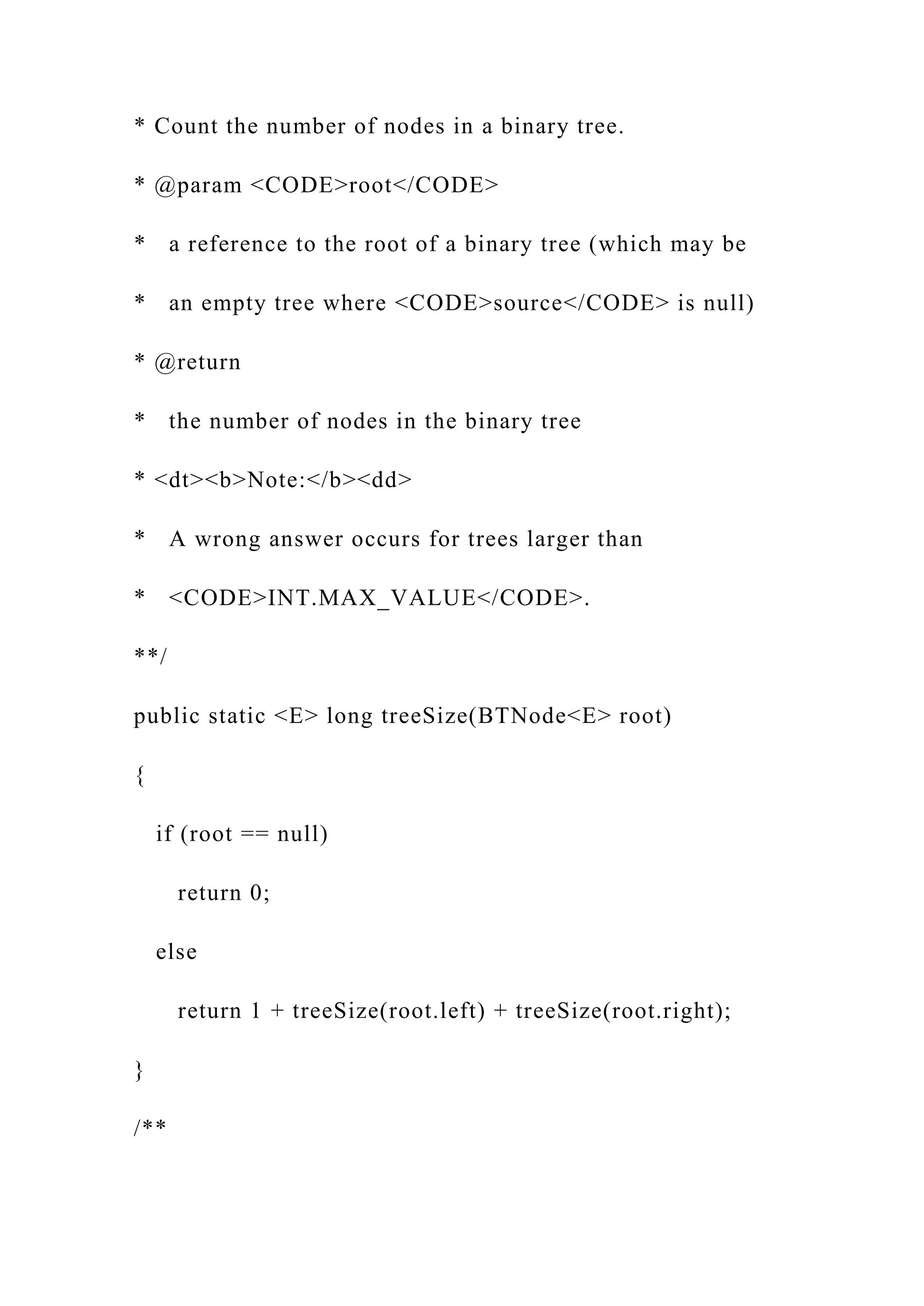 * Count the number of nodes in a binary tree.
* @param <CODE>root</CODE>
* a reference to the root of a binary tree (which may be
* an empty tree where <CODE>source</CODE> is null)
* @return
* the number of nodes in the binary tree
* <dt><b>Note:</b><dd>
* A wrong answer occurs for trees larger than
* <CODE>INT.MAX_VALUE</CODE>.
**/
public static <E> long treeSize(BTNode<E> root)
{
if (root == null)
return 0;
else
return 1 + treeSize(root.left) + treeSize(root.right);
}
/**
 