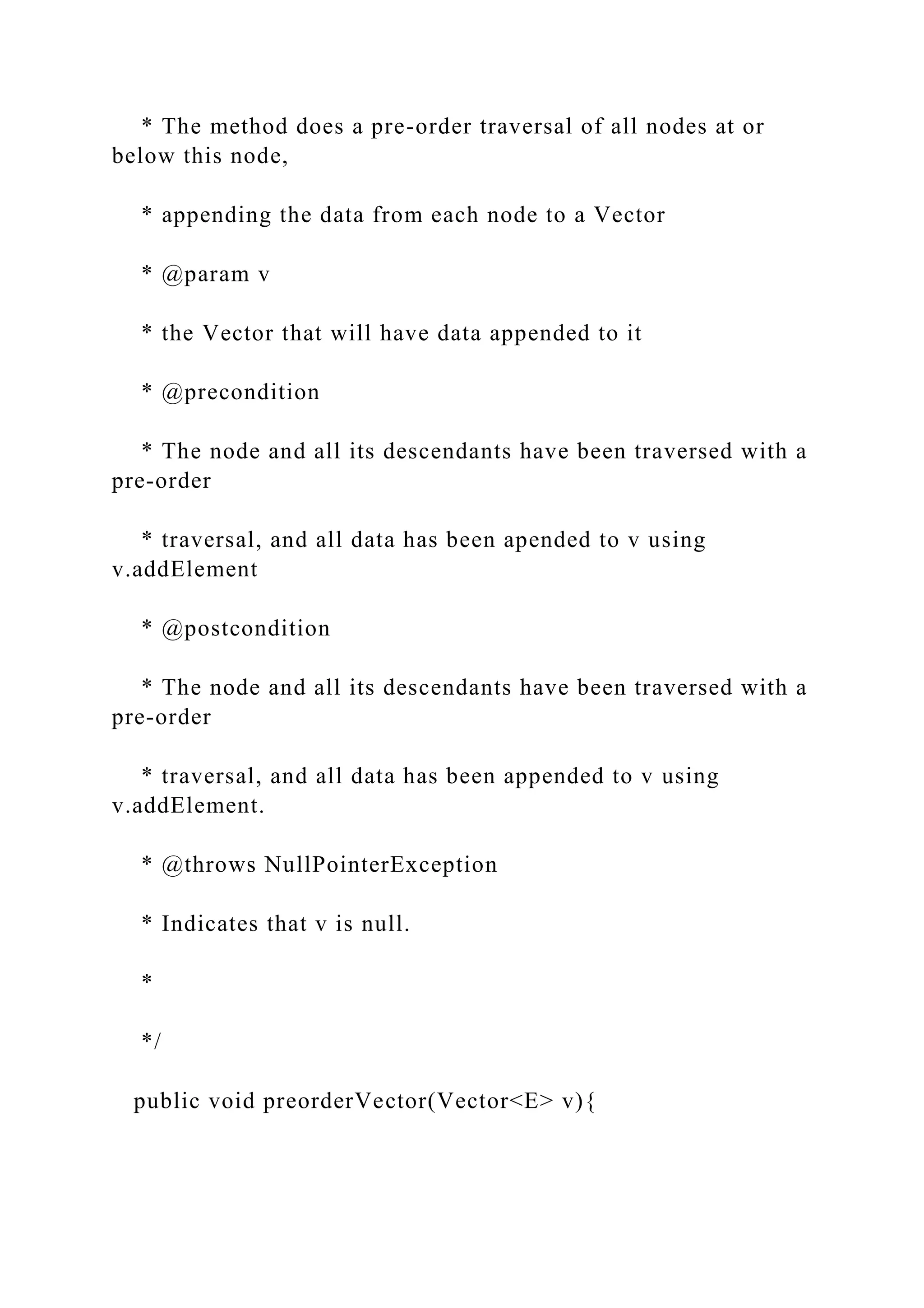 * The method does a pre-order traversal of all nodes at or
below this node,
* appending the data from each node to a Vector
* @param v
* the Vector that will have data appended to it
* @precondition
* The node and all its descendants have been traversed with a
pre-order
* traversal, and all data has been apended to v using
v.addElement
* @postcondition
* The node and all its descendants have been traversed with a
pre-order
* traversal, and all data has been appended to v using
v.addElement.
* @throws NullPointerException
* Indicates that v is null.
*
*/
public void preorderVector(Vector<E> v){
 