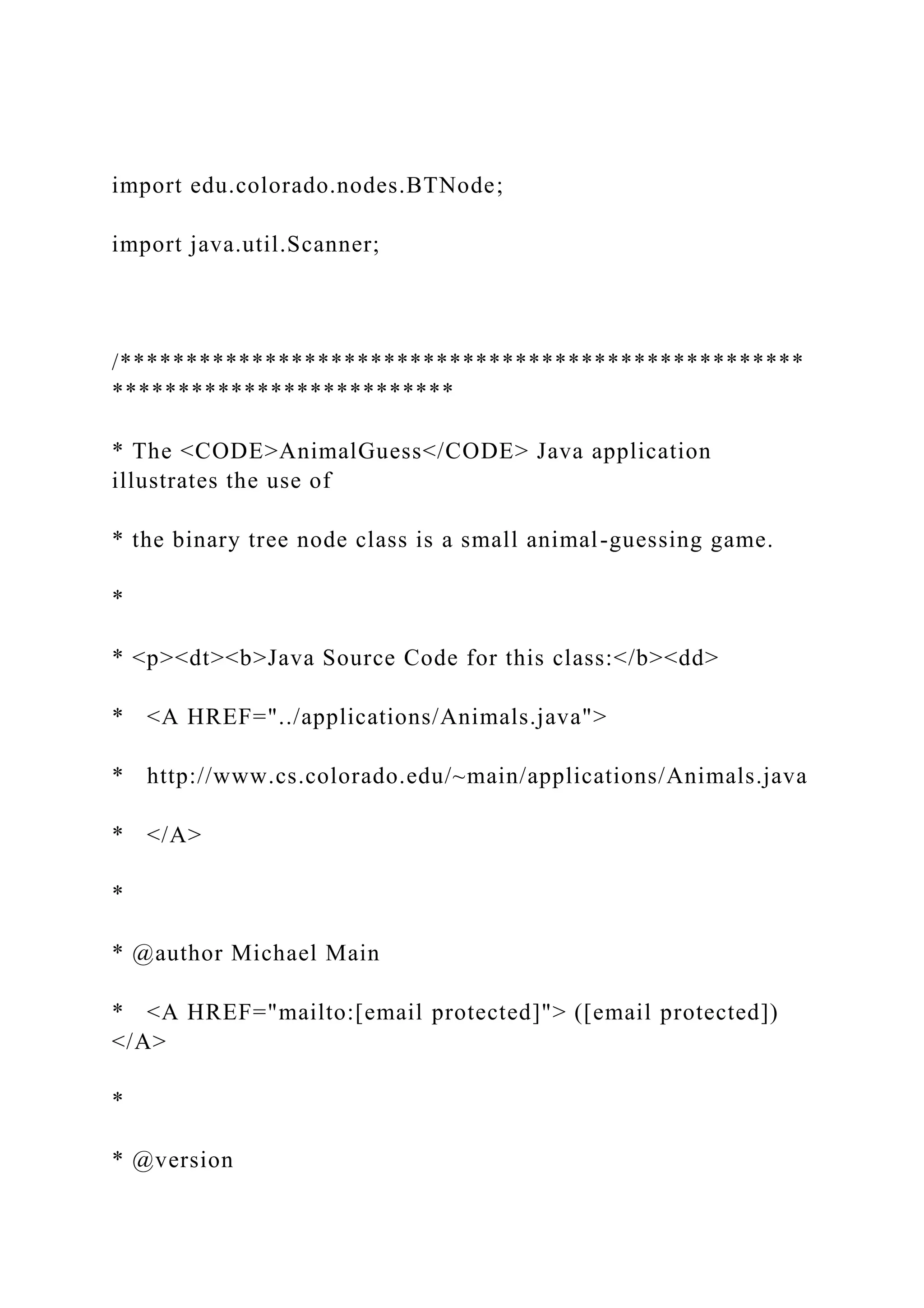 import edu.colorado.nodes.BTNode;
import java.util.Scanner;
/****************************************************
**************************
* The <CODE>AnimalGuess</CODE> Java application
illustrates the use of
* the binary tree node class is a small animal-guessing game.
*
* <p><dt><b>Java Source Code for this class:</b><dd>
* <A HREF="../applications/Animals.java">
* http://www.cs.colorado.edu/~main/applications/Animals.java
* </A>
*
* @author Michael Main
* <A HREF="mailto:[email protected]"> ([email protected])
</A>
*
* @version
 
