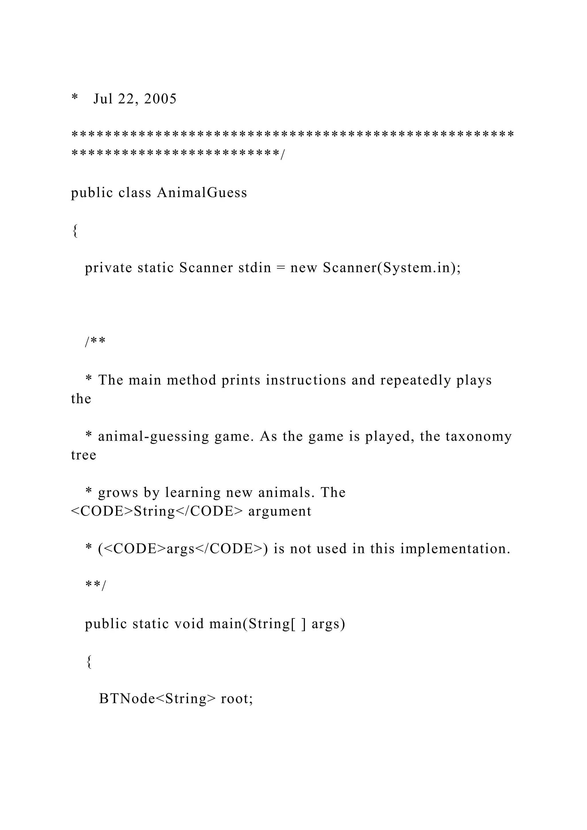 * Jul 22, 2005
*****************************************************
*************************/
public class AnimalGuess
{
private static Scanner stdin = new Scanner(System.in);
/**
* The main method prints instructions and repeatedly plays
the
* animal-guessing game. As the game is played, the taxonomy
tree
* grows by learning new animals. The
<CODE>String</CODE> argument
* (<CODE>args</CODE>) is not used in this implementation.
**/
public static void main(String[ ] args)
{
BTNode<String> root;
 