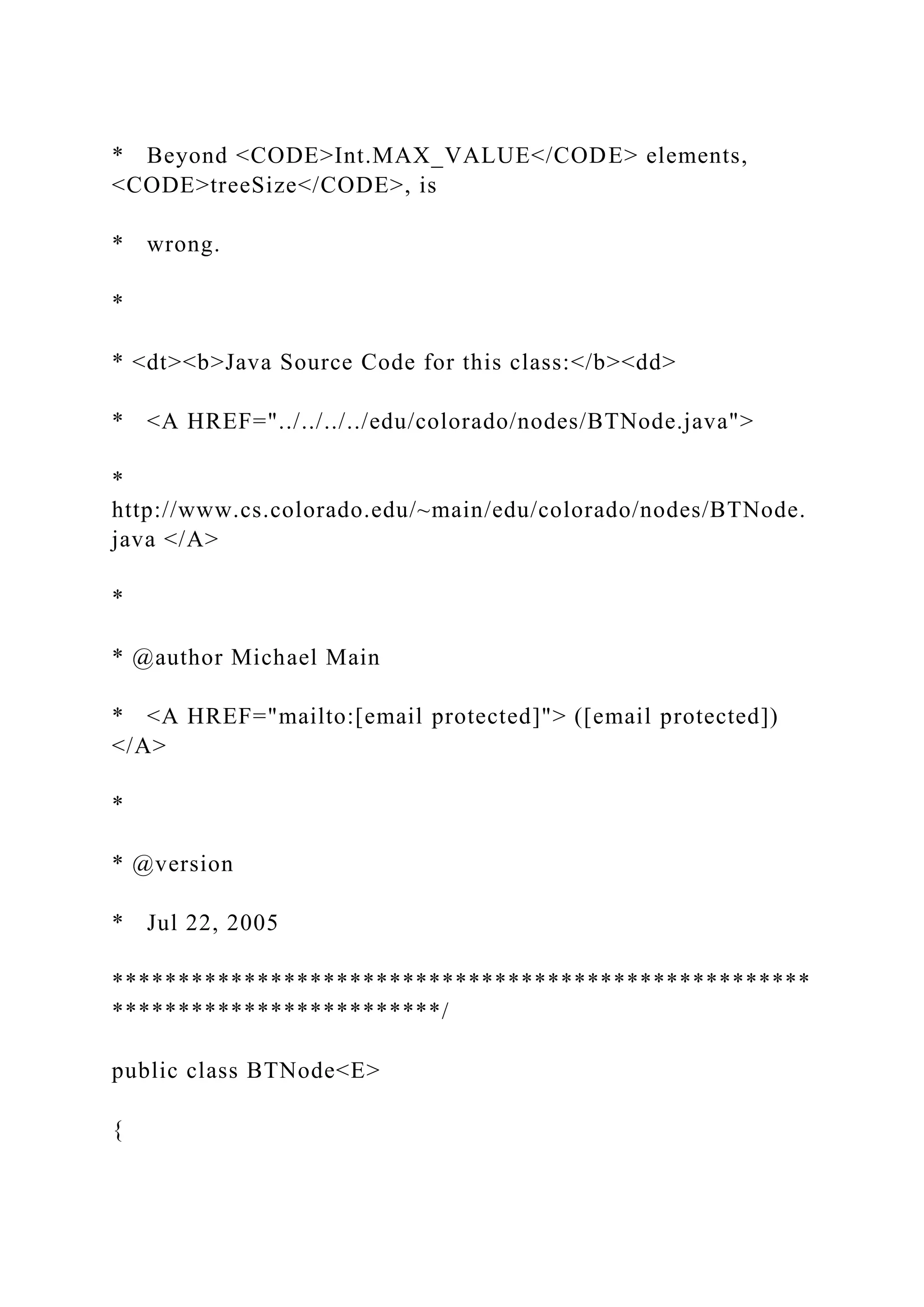 * Beyond <CODE>Int.MAX_VALUE</CODE> elements,
<CODE>treeSize</CODE>, is
* wrong.
*
* <dt><b>Java Source Code for this class:</b><dd>
* <A HREF="../../../../edu/colorado/nodes/BTNode.java">
*
http://www.cs.colorado.edu/~main/edu/colorado/nodes/BTNode.
java </A>
*
* @author Michael Main
* <A HREF="mailto:[email protected]"> ([email protected])
</A>
*
* @version
* Jul 22, 2005
*****************************************************
*************************/
public class BTNode<E>
{
 