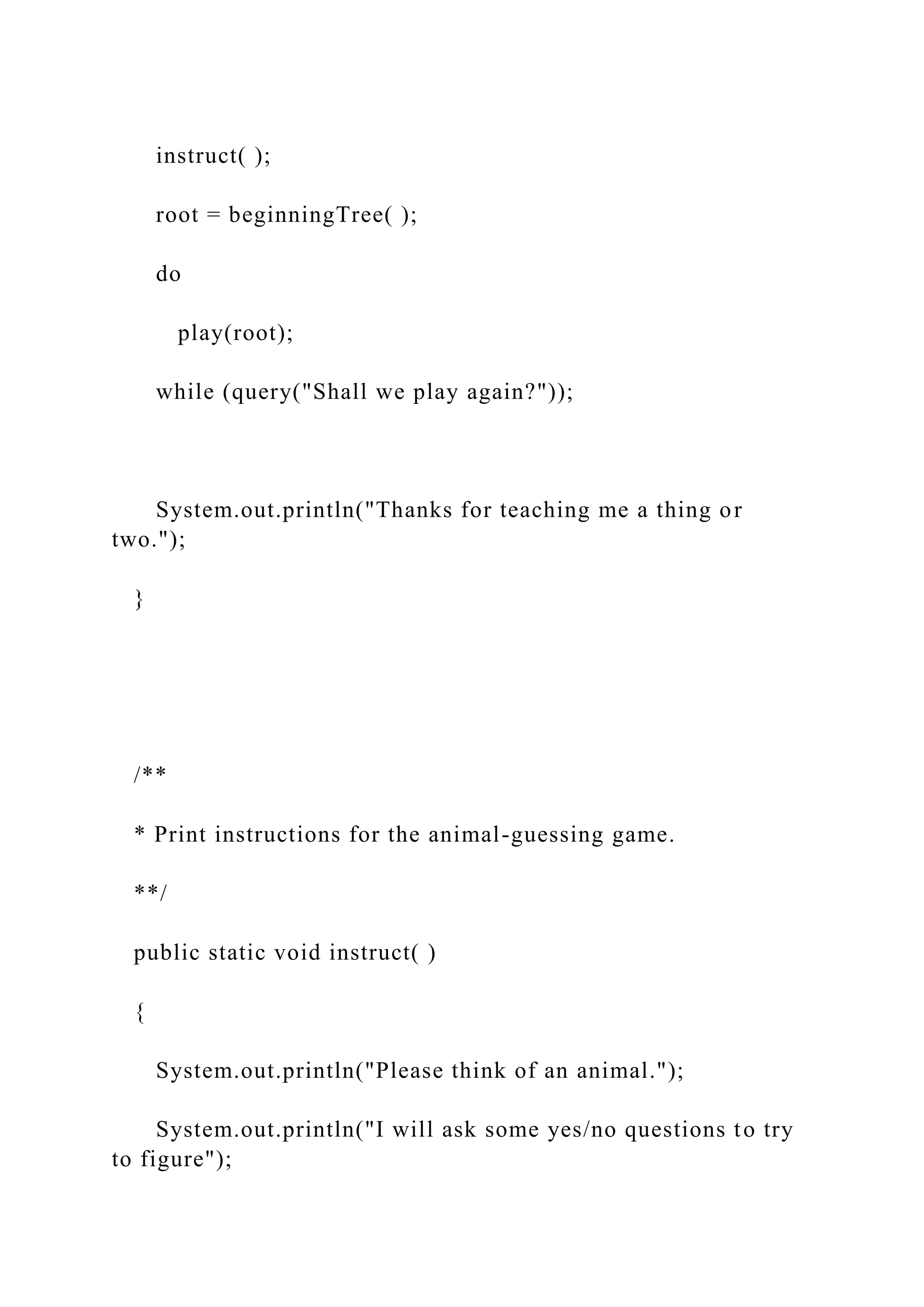 instruct( );
root = beginningTree( );
do
play(root);
while (query("Shall we play again?"));
System.out.println("Thanks for teaching me a thing or
two.");
}
/**
* Print instructions for the animal-guessing game.
**/
public static void instruct( )
{
System.out.println("Please think of an animal.");
System.out.println("I will ask some yes/no questions to try
to figure");
 