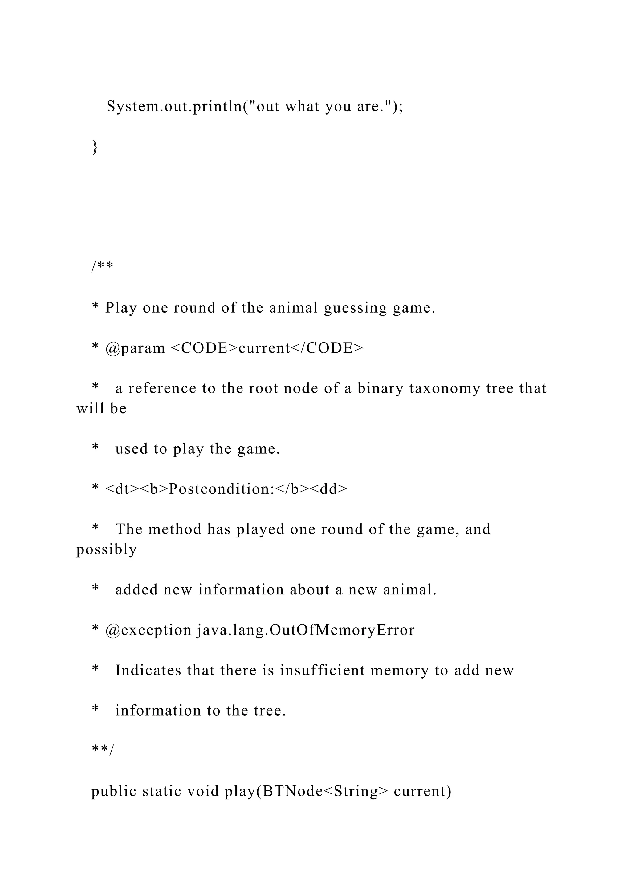 System.out.println("out what you are.");
}
/**
* Play one round of the animal guessing game.
* @param <CODE>current</CODE>
* a reference to the root node of a binary taxonomy tree that
will be
* used to play the game.
* <dt><b>Postcondition:</b><dd>
* The method has played one round of the game, and
possibly
* added new information about a new animal.
* @exception java.lang.OutOfMemoryError
* Indicates that there is insufficient memory to add new
* information to the tree.
**/
public static void play(BTNode<String> current)
 