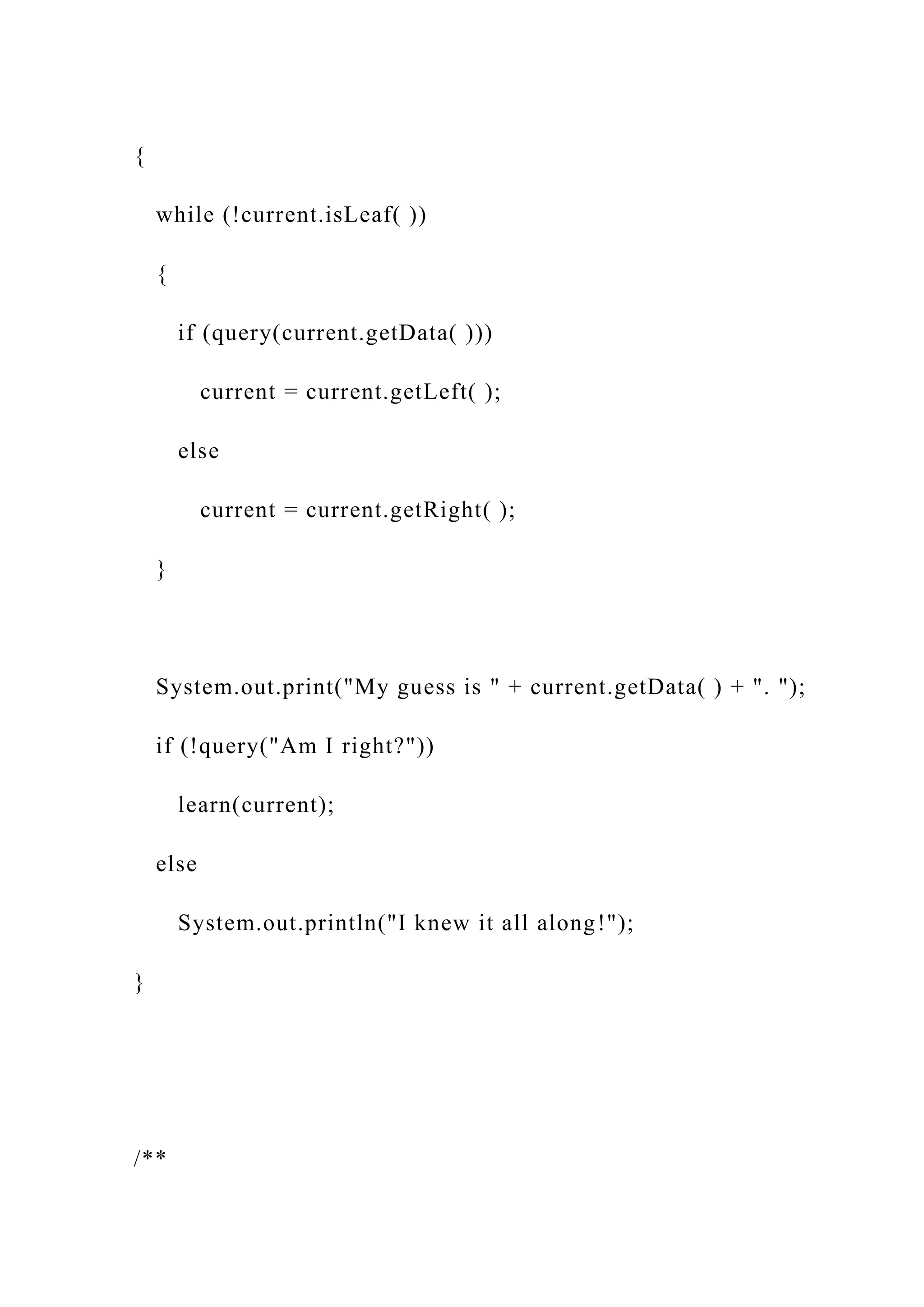 {
while (!current.isLeaf( ))
{
if (query(current.getData( )))
current = current.getLeft( );
else
current = current.getRight( );
}
System.out.print("My guess is " + current.getData( ) + ". ");
if (!query("Am I right?"))
learn(current);
else
System.out.println("I knew it all along!");
}
/**
 