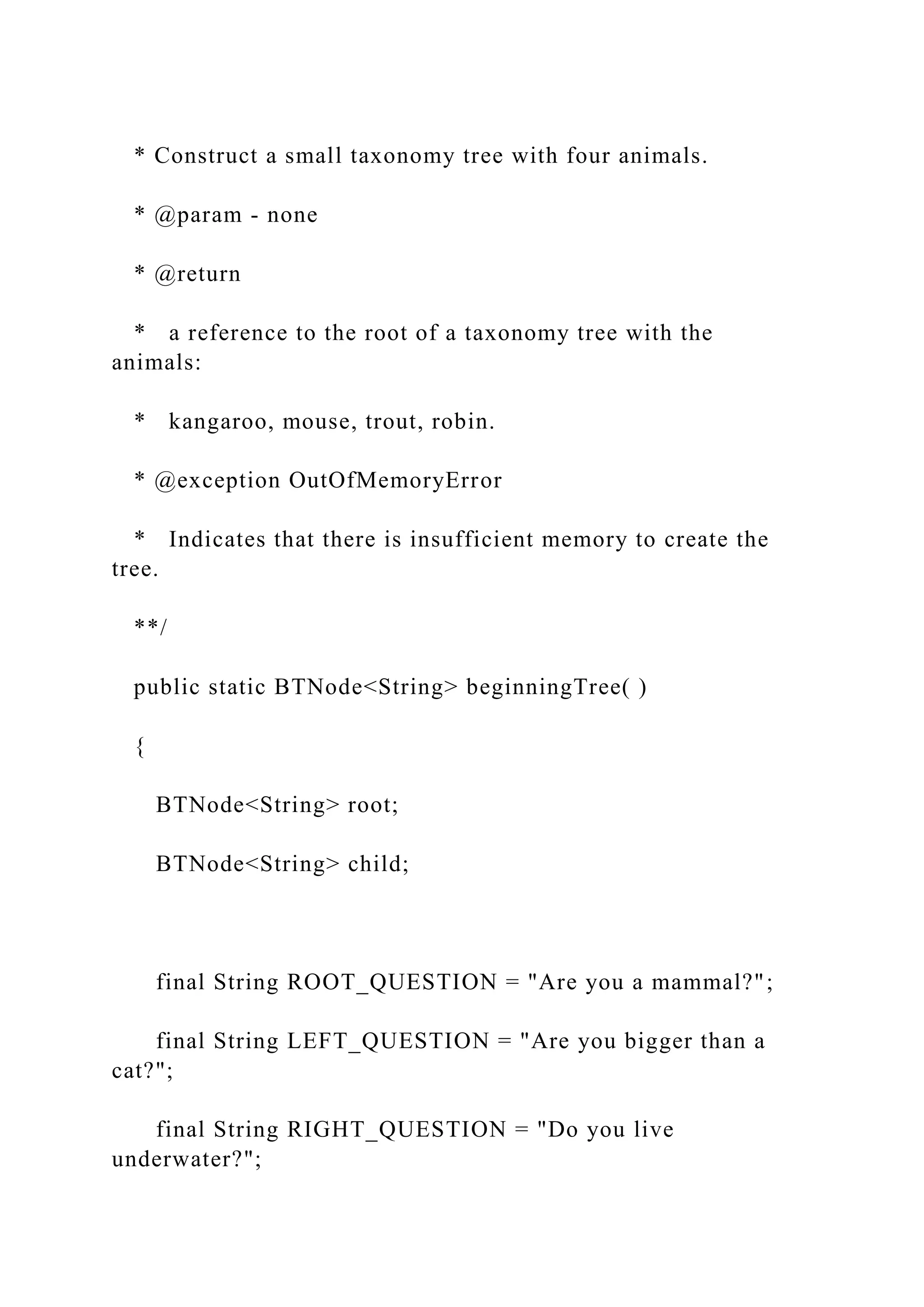 * Construct a small taxonomy tree with four animals.
* @param - none
* @return
* a reference to the root of a taxonomy tree with the
animals:
* kangaroo, mouse, trout, robin.
* @exception OutOfMemoryError
* Indicates that there is insufficient memory to create the
tree.
**/
public static BTNode<String> beginningTree( )
{
BTNode<String> root;
BTNode<String> child;
final String ROOT_QUESTION = "Are you a mammal?";
final String LEFT_QUESTION = "Are you bigger than a
cat?";
final String RIGHT_QUESTION = "Do you live
underwater?";
 