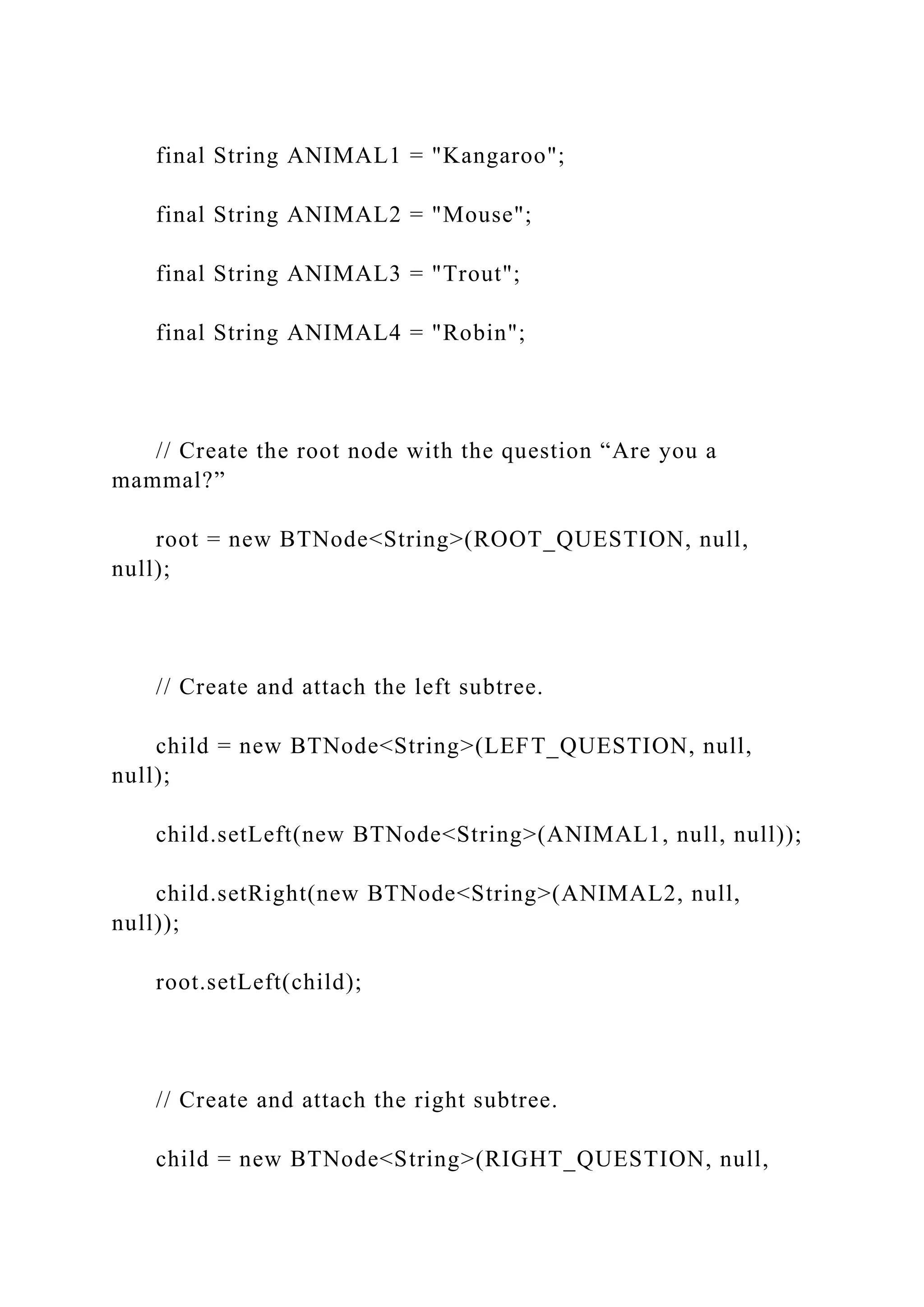final String ANIMAL1 = "Kangaroo";
final String ANIMAL2 = "Mouse";
final String ANIMAL3 = "Trout";
final String ANIMAL4 = "Robin";
// Create the root node with the question “Are you a
mammal?”
root = new BTNode<String>(ROOT_QUESTION, null,
null);
// Create and attach the left subtree.
child = new BTNode<String>(LEFT_QUESTION, null,
null);
child.setLeft(new BTNode<String>(ANIMAL1, null, null));
child.setRight(new BTNode<String>(ANIMAL2, null,
null));
root.setLeft(child);
// Create and attach the right subtree.
child = new BTNode<String>(RIGHT_QUESTION, null,
 