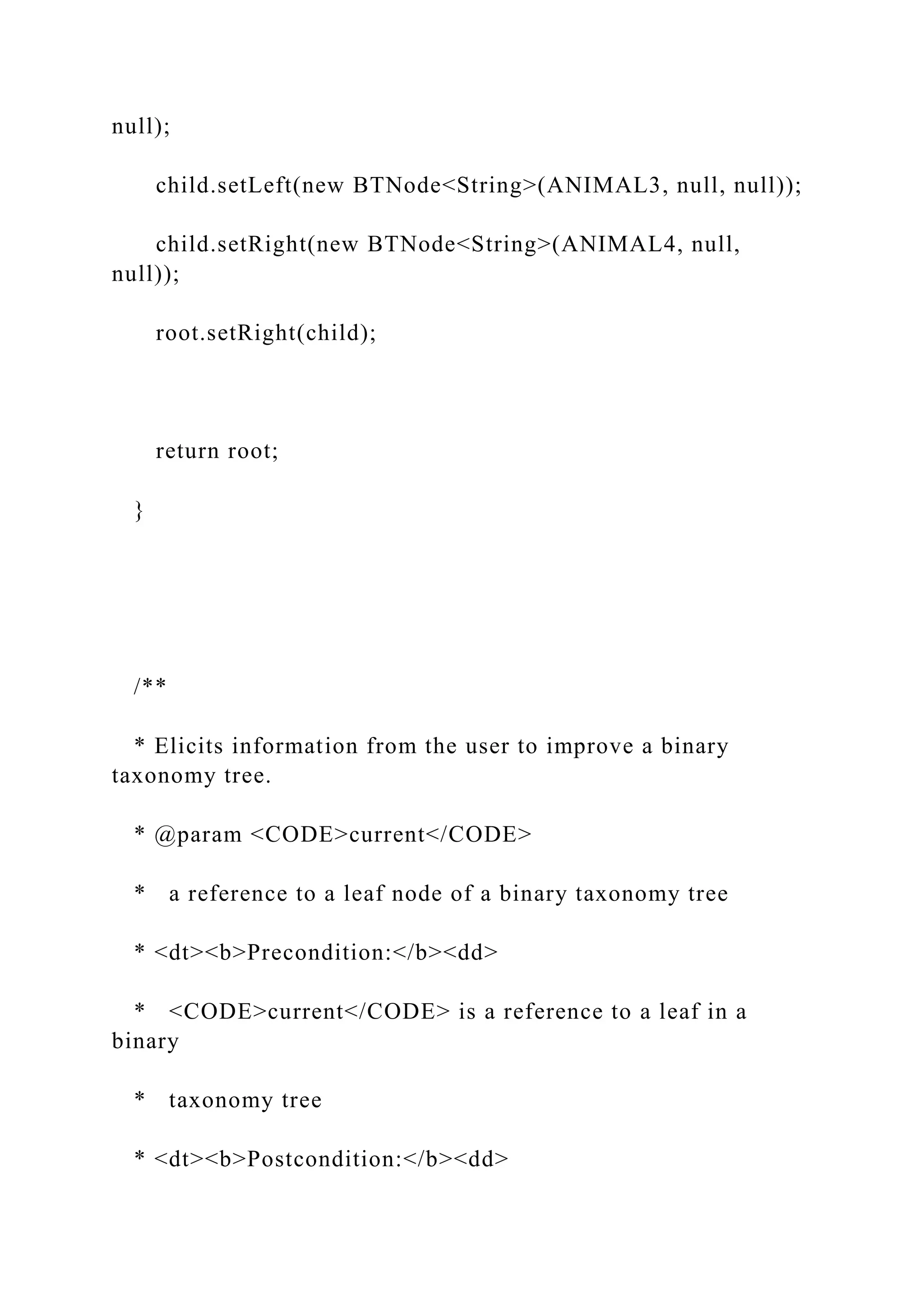 null);
child.setLeft(new BTNode<String>(ANIMAL3, null, null));
child.setRight(new BTNode<String>(ANIMAL4, null,
null));
root.setRight(child);
return root;
}
/**
* Elicits information from the user to improve a binary
taxonomy tree.
* @param <CODE>current</CODE>
* a reference to a leaf node of a binary taxonomy tree
* <dt><b>Precondition:</b><dd>
* <CODE>current</CODE> is a reference to a leaf in a
binary
* taxonomy tree
* <dt><b>Postcondition:</b><dd>
 