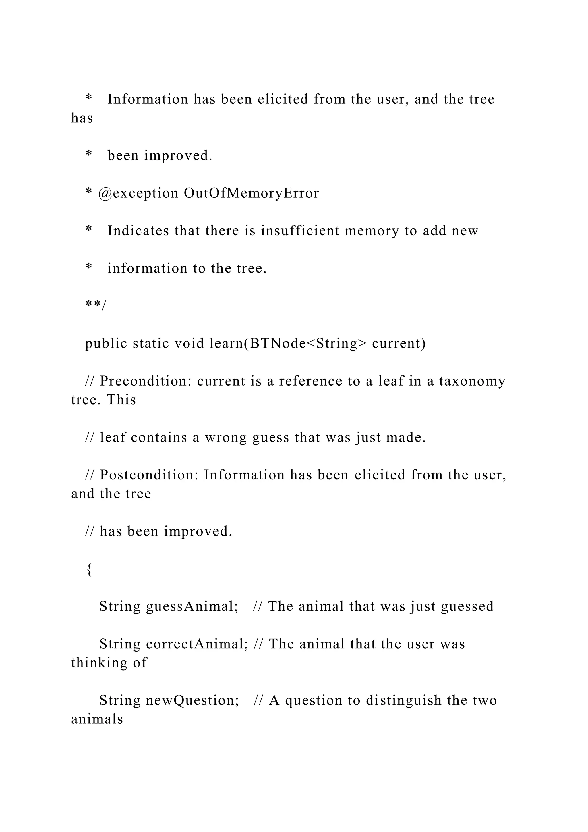 * Information has been elicited from the user, and the tree
has
* been improved.
* @exception OutOfMemoryError
* Indicates that there is insufficient memory to add new
* information to the tree.
**/
public static void learn(BTNode<String> current)
// Precondition: current is a reference to a leaf in a taxonomy
tree. This
// leaf contains a wrong guess that was just made.
// Postcondition: Information has been elicited from the user,
and the tree
// has been improved.
{
String guessAnimal; // The animal that was just guessed
String correctAnimal; // The animal that the user was
thinking of
String newQuestion; // A question to distinguish the two
animals
 