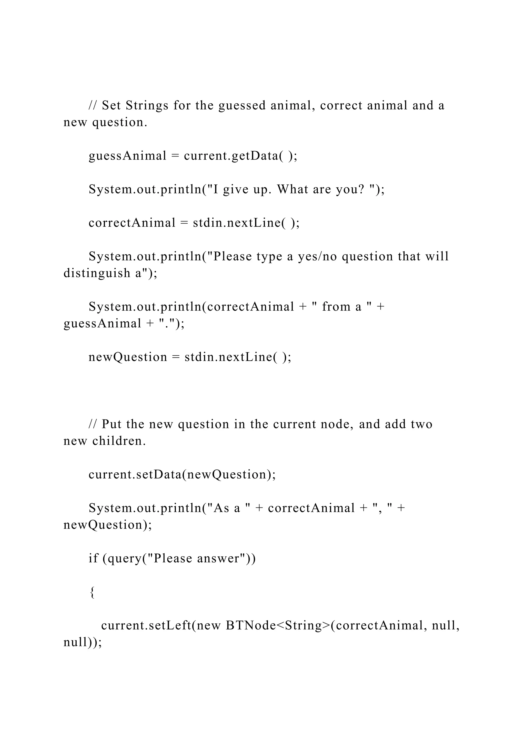 // Set Strings for the guessed animal, correct animal and a
new question.
guessAnimal = current.getData( );
System.out.println("I give up. What are you? ");
correctAnimal = stdin.nextLine( );
System.out.println("Please type a yes/no question that will
distinguish a");
System.out.println(correctAnimal + " from a " +
guessAnimal + ".");
newQuestion = stdin.nextLine( );
// Put the new question in the current node, and add two
new children.
current.setData(newQuestion);
System.out.println("As a " + correctAnimal + ", " +
newQuestion);
if (query("Please answer"))
{
current.setLeft(new BTNode<String>(correctAnimal, null,
null));
 