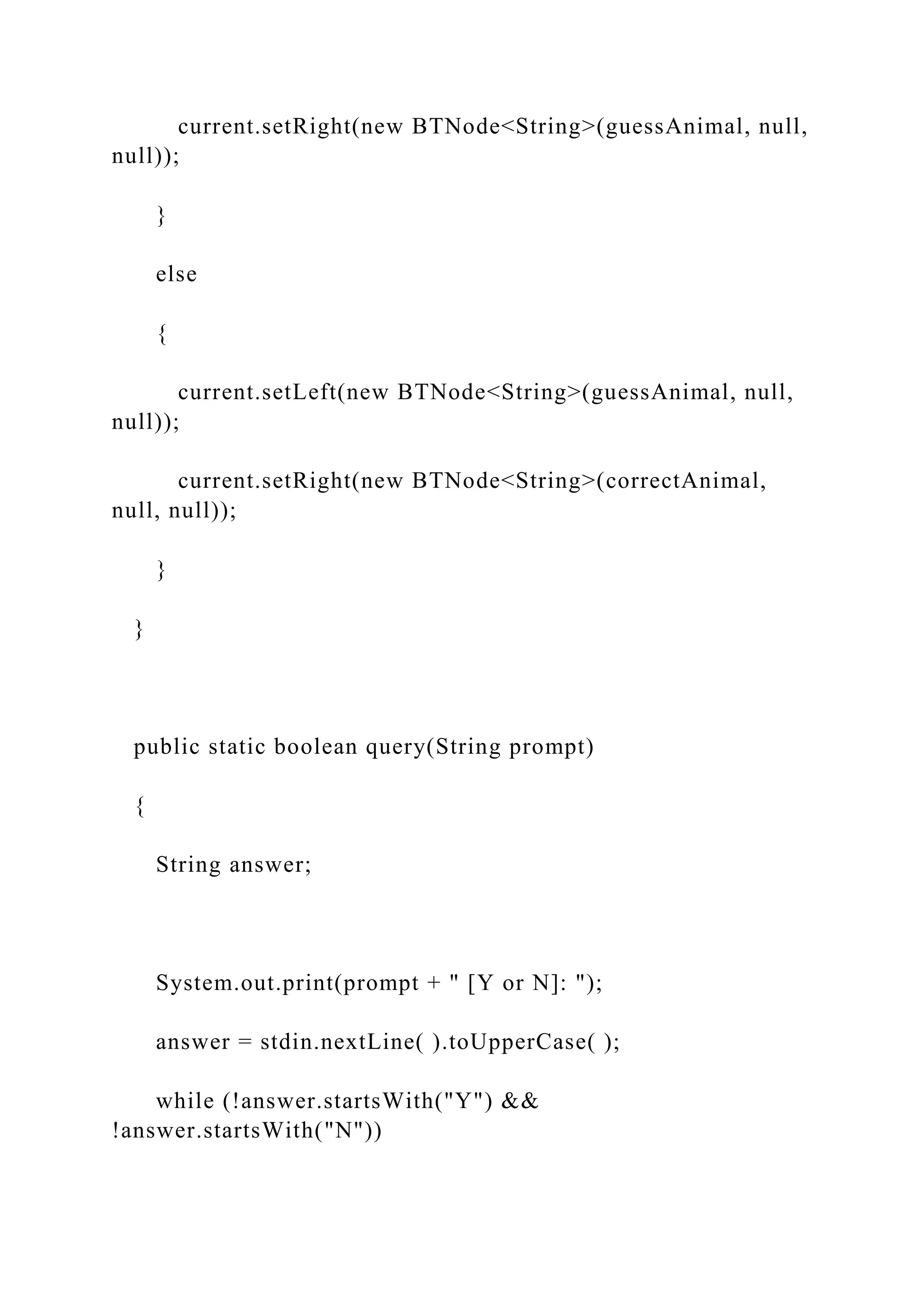 current.setRight(new BTNode<String>(guessAnimal, null,
null));
}
else
{
current.setLeft(new BTNode<String>(guessAnimal, null,
null));
current.setRight(new BTNode<String>(correctAnimal,
null, null));
}
}
public static boolean query(String prompt)
{
String answer;
System.out.print(prompt + " [Y or N]: ");
answer = stdin.nextLine( ).toUpperCase( );
while (!answer.startsWith("Y") &&
!answer.startsWith("N"))
 