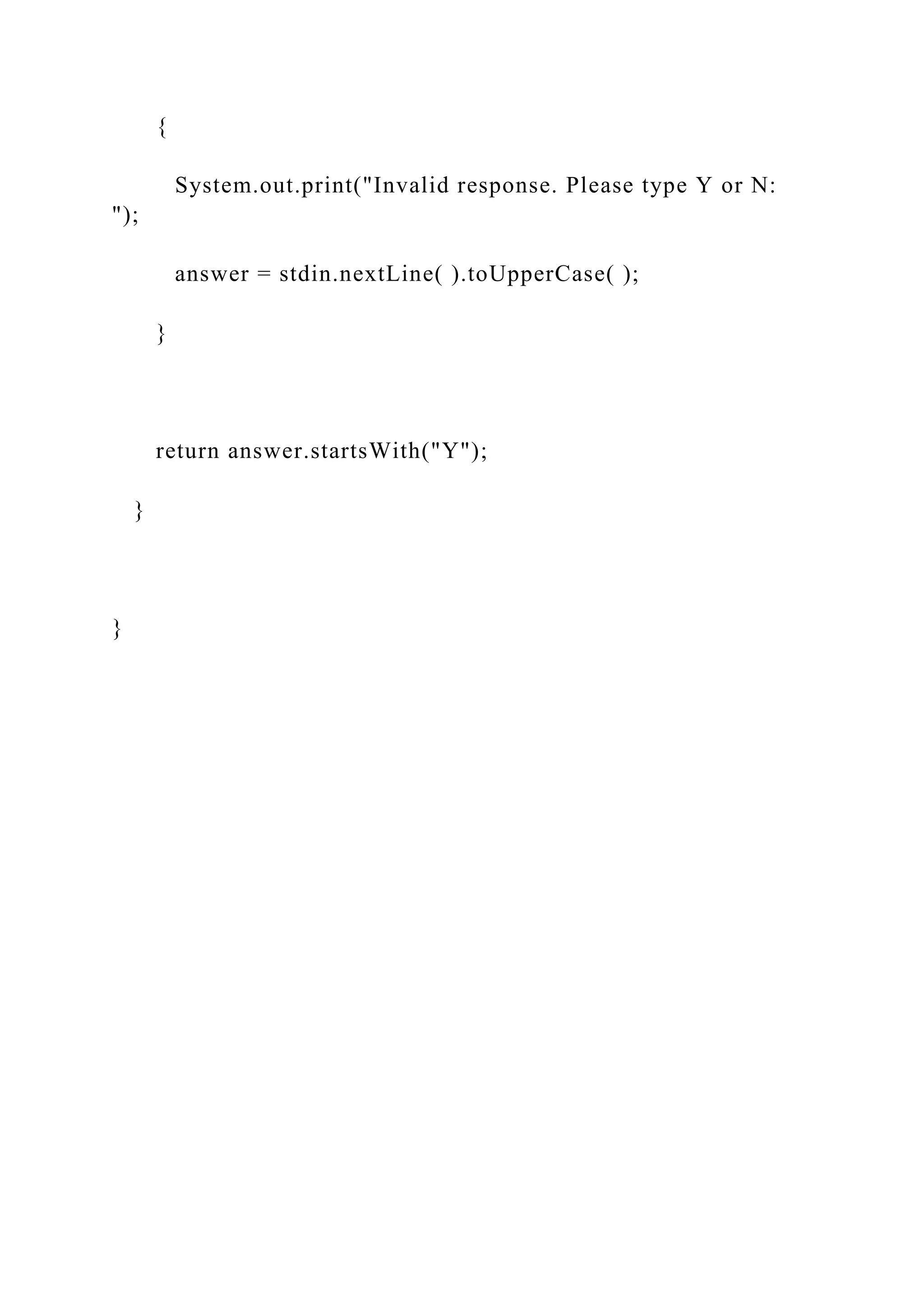 {
System.out.print("Invalid response. Please type Y or N:
");
answer = stdin.nextLine( ).toUpperCase( );
}
return answer.startsWith("Y");
}
}
 