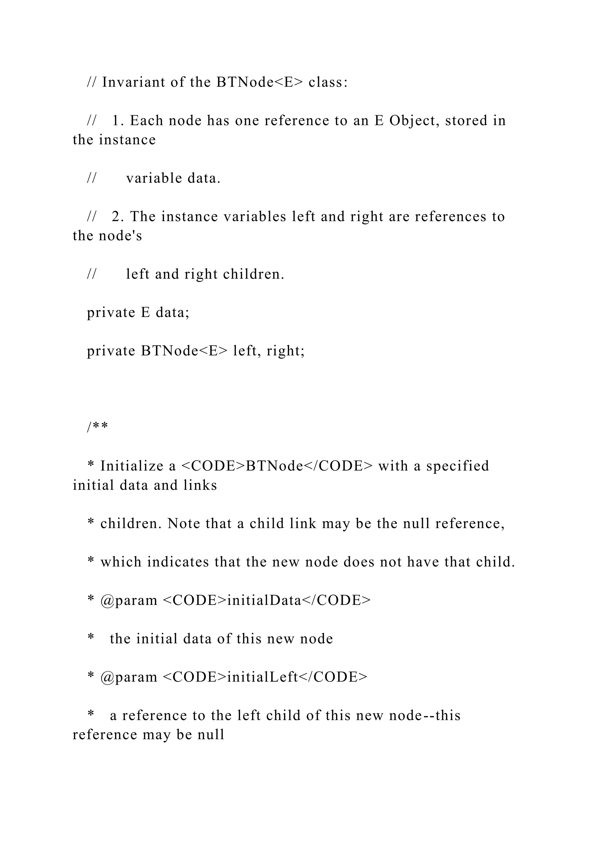 // Invariant of the BTNode<E> class:
// 1. Each node has one reference to an E Object, stored in
the instance
// variable data.
// 2. The instance variables left and right are references to
the node's
// left and right children.
private E data;
private BTNode<E> left, right;
/**
* Initialize a <CODE>BTNode</CODE> with a specified
initial data and links
* children. Note that a child link may be the null reference,
* which indicates that the new node does not have that child.
* @param <CODE>initialData</CODE>
* the initial data of this new node
* @param <CODE>initialLeft</CODE>
* a reference to the left child of this new node--this
reference may be null
 