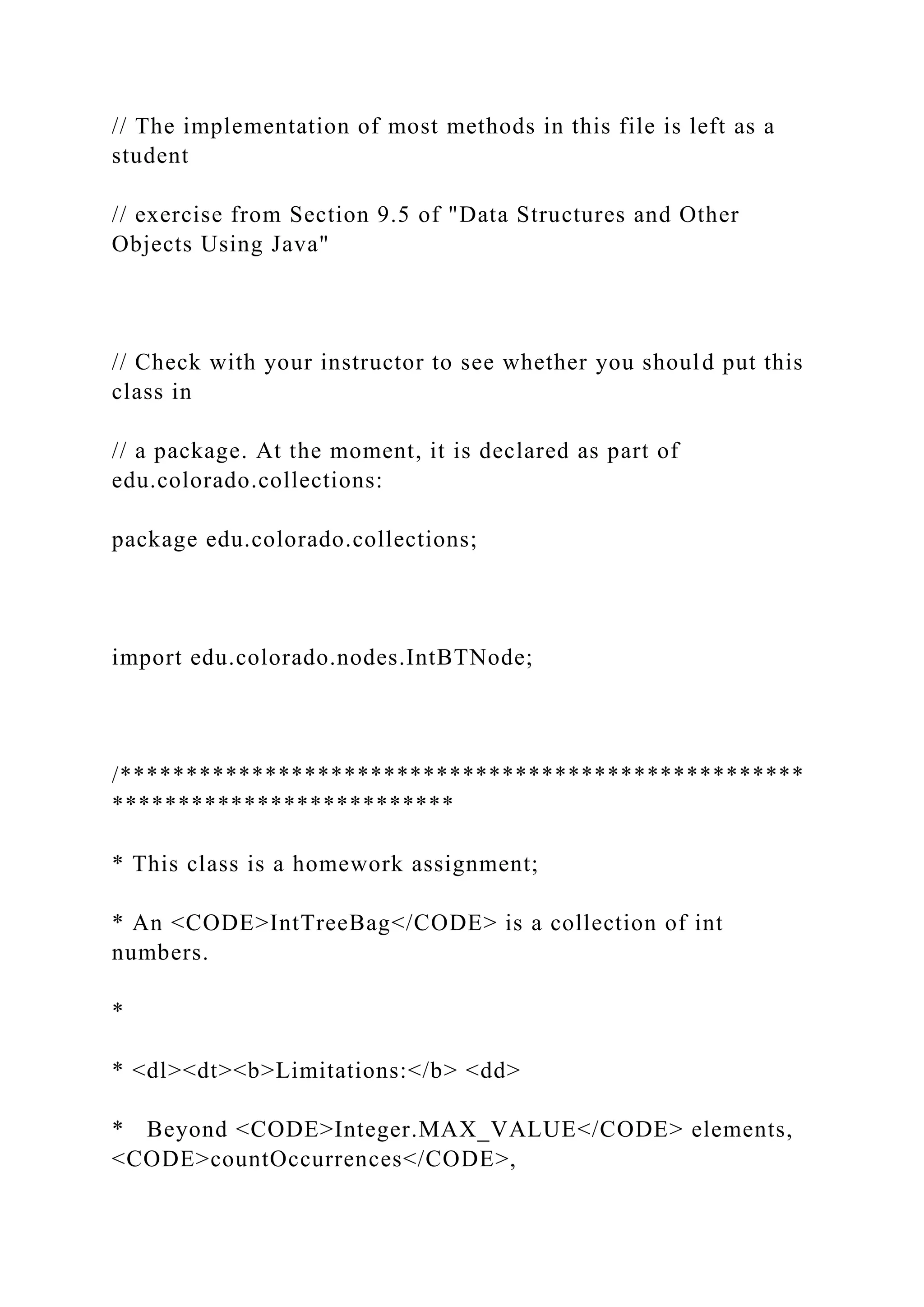 // The implementation of most methods in this file is left as a
student
// exercise from Section 9.5 of "Data Structures and Other
Objects Using Java"
// Check with your instructor to see whether you should put this
class in
// a package. At the moment, it is declared as part of
edu.colorado.collections:
package edu.colorado.collections;
import edu.colorado.nodes.IntBTNode;
/****************************************************
**************************
* This class is a homework assignment;
* An <CODE>IntTreeBag</CODE> is a collection of int
numbers.
*
* <dl><dt><b>Limitations:</b> <dd>
* Beyond <CODE>Integer.MAX_VALUE</CODE> elements,
<CODE>countOccurrences</CODE>,
 