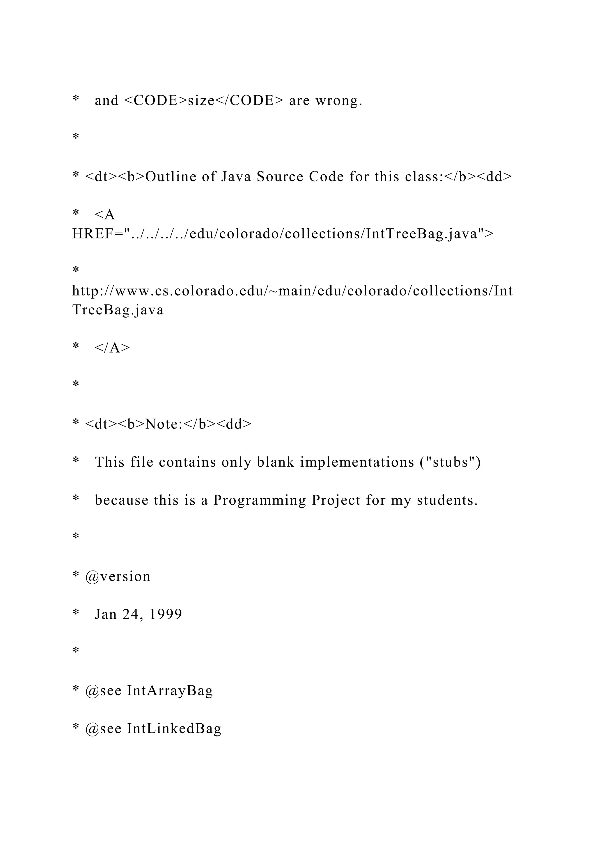 * and <CODE>size</CODE> are wrong.
*
* <dt><b>Outline of Java Source Code for this class:</b><dd>
* <A
HREF="../../../../edu/colorado/collections/IntTreeBag.java">
*
http://www.cs.colorado.edu/~main/edu/colorado/collections/Int
TreeBag.java
* </A>
*
* <dt><b>Note:</b><dd>
* This file contains only blank implementations ("stubs")
* because this is a Programming Project for my students.
*
* @version
* Jan 24, 1999
*
* @see IntArrayBag
* @see IntLinkedBag
 