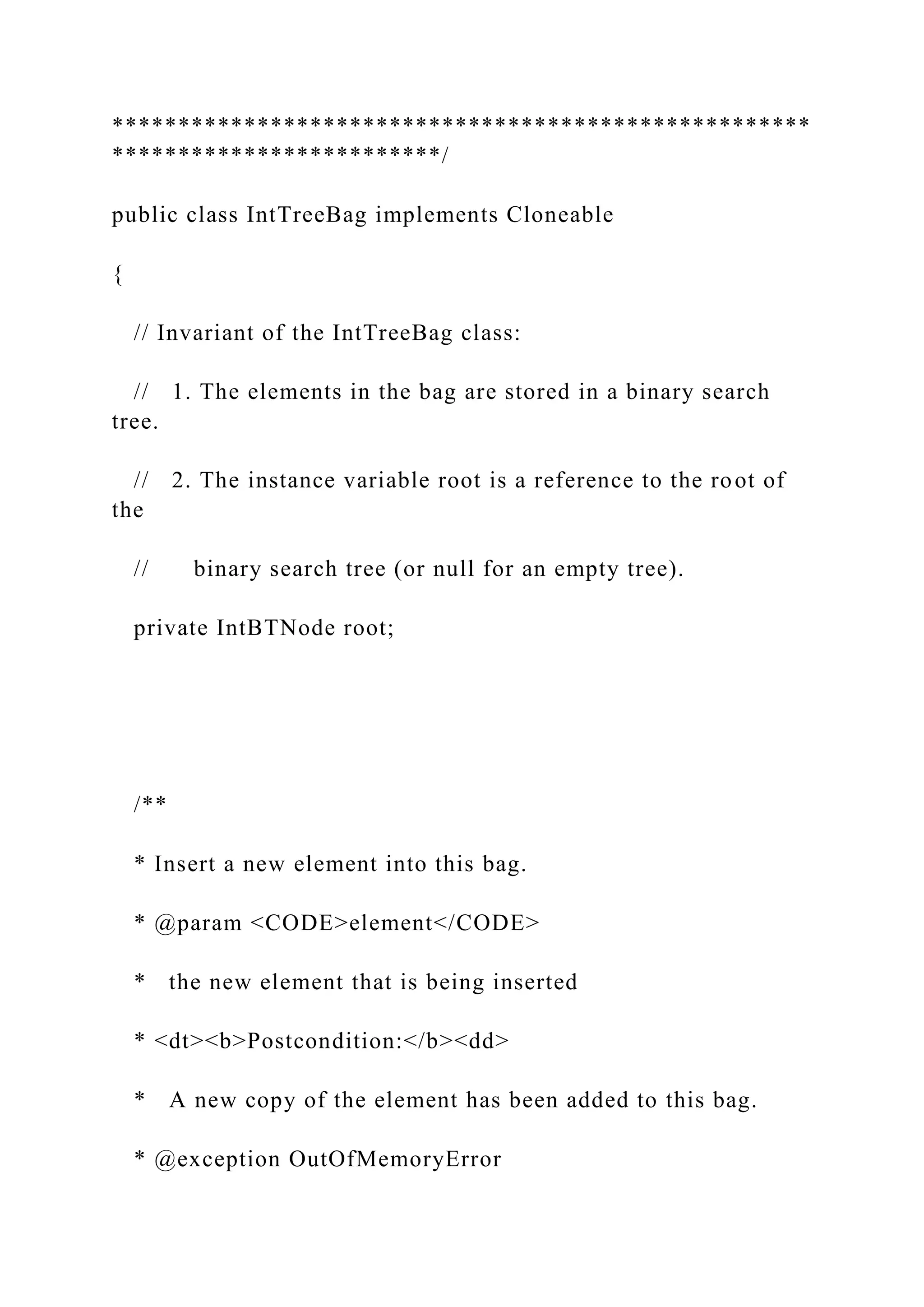 *****************************************************
*************************/
public class IntTreeBag implements Cloneable
{
// Invariant of the IntTreeBag class:
// 1. The elements in the bag are stored in a binary search
tree.
// 2. The instance variable root is a reference to the root of
the
// binary search tree (or null for an empty tree).
private IntBTNode root;
/**
* Insert a new element into this bag.
* @param <CODE>element</CODE>
* the new element that is being inserted
* <dt><b>Postcondition:</b><dd>
* A new copy of the element has been added to this bag.
* @exception OutOfMemoryError
 