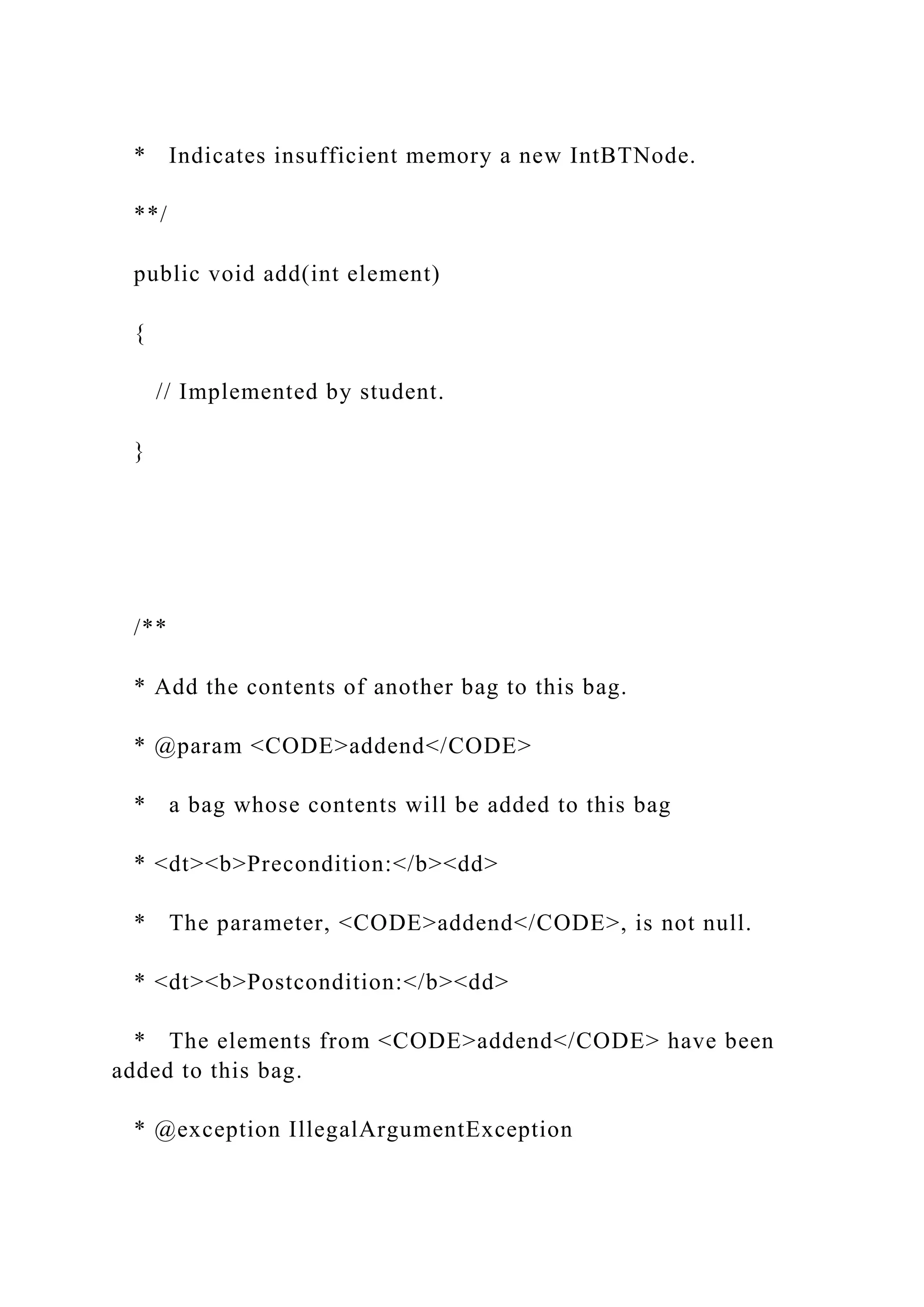 * Indicates insufficient memory a new IntBTNode.
**/
public void add(int element)
{
// Implemented by student.
}
/**
* Add the contents of another bag to this bag.
* @param <CODE>addend</CODE>
* a bag whose contents will be added to this bag
* <dt><b>Precondition:</b><dd>
* The parameter, <CODE>addend</CODE>, is not null.
* <dt><b>Postcondition:</b><dd>
* The elements from <CODE>addend</CODE> have been
added to this bag.
* @exception IllegalArgumentException
 
