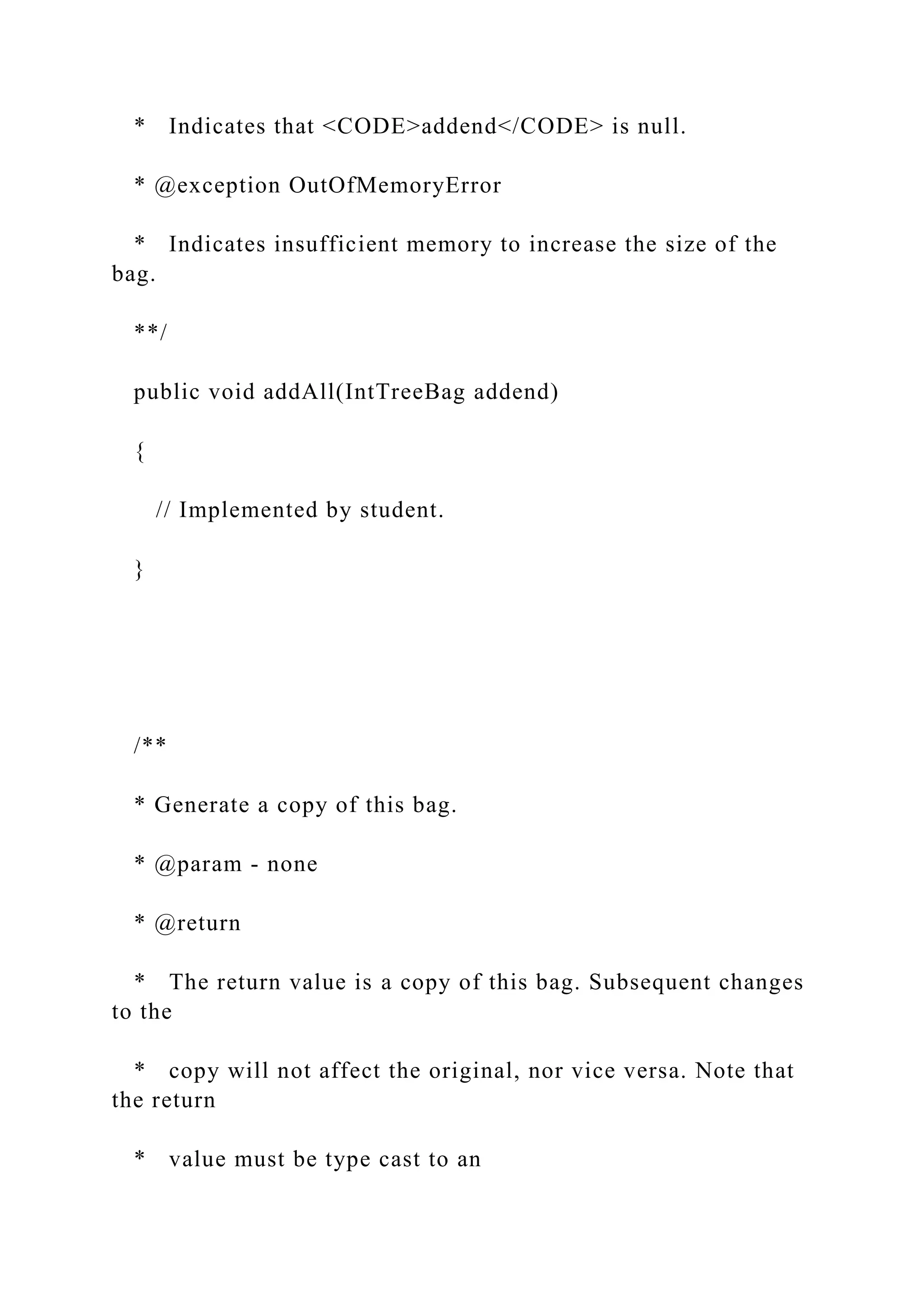 * Indicates that <CODE>addend</CODE> is null.
* @exception OutOfMemoryError
* Indicates insufficient memory to increase the size of the
bag.
**/
public void addAll(IntTreeBag addend)
{
// Implemented by student.
}
/**
* Generate a copy of this bag.
* @param - none
* @return
* The return value is a copy of this bag. Subsequent changes
to the
* copy will not affect the original, nor vice versa. Note that
the return
* value must be type cast to an
 