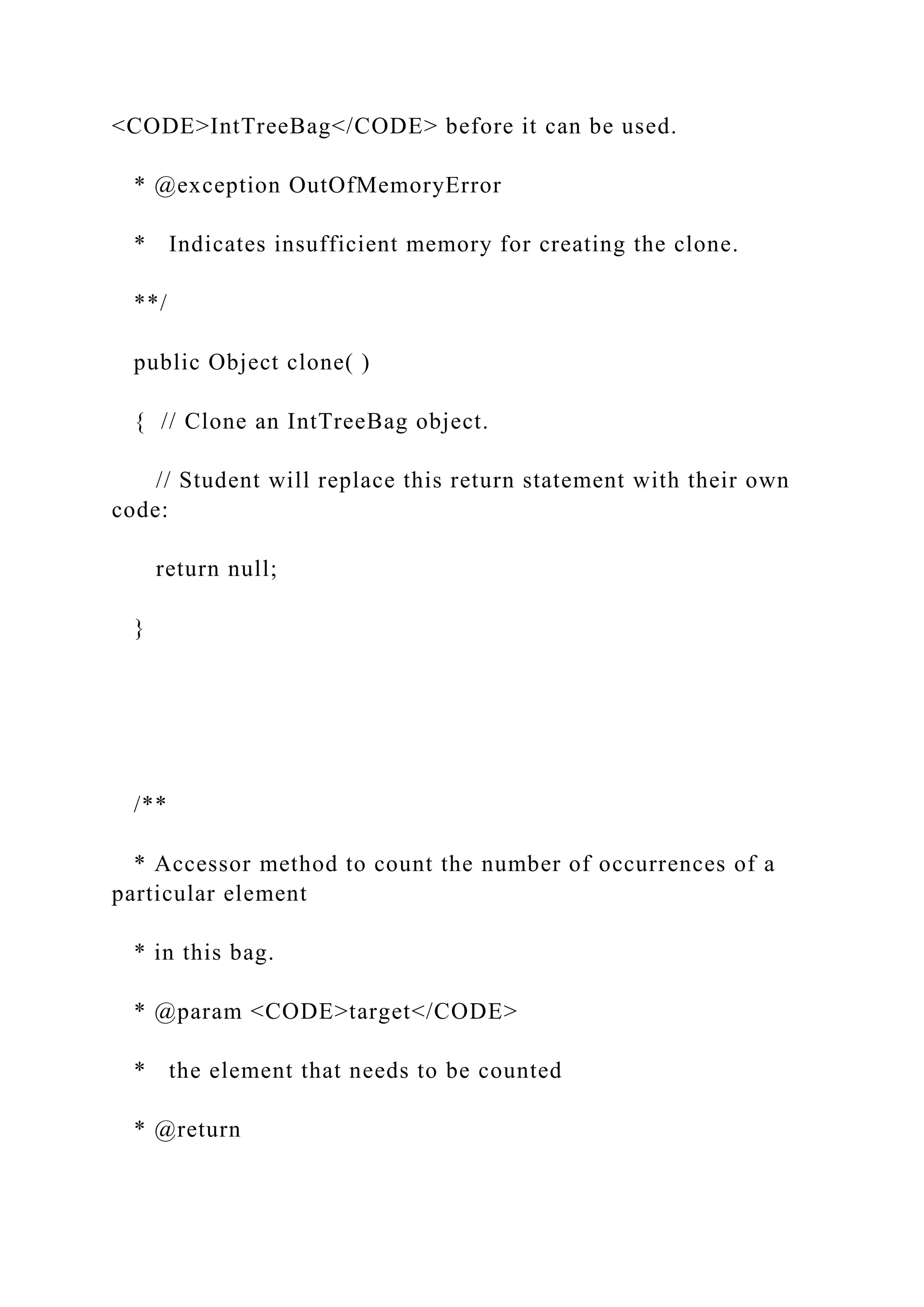 <CODE>IntTreeBag</CODE> before it can be used.
* @exception OutOfMemoryError
* Indicates insufficient memory for creating the clone.
**/
public Object clone( )
{ // Clone an IntTreeBag object.
// Student will replace this return statement with their own
code:
return null;
}
/**
* Accessor method to count the number of occurrences of a
particular element
* in this bag.
* @param <CODE>target</CODE>
* the element that needs to be counted
* @return
 