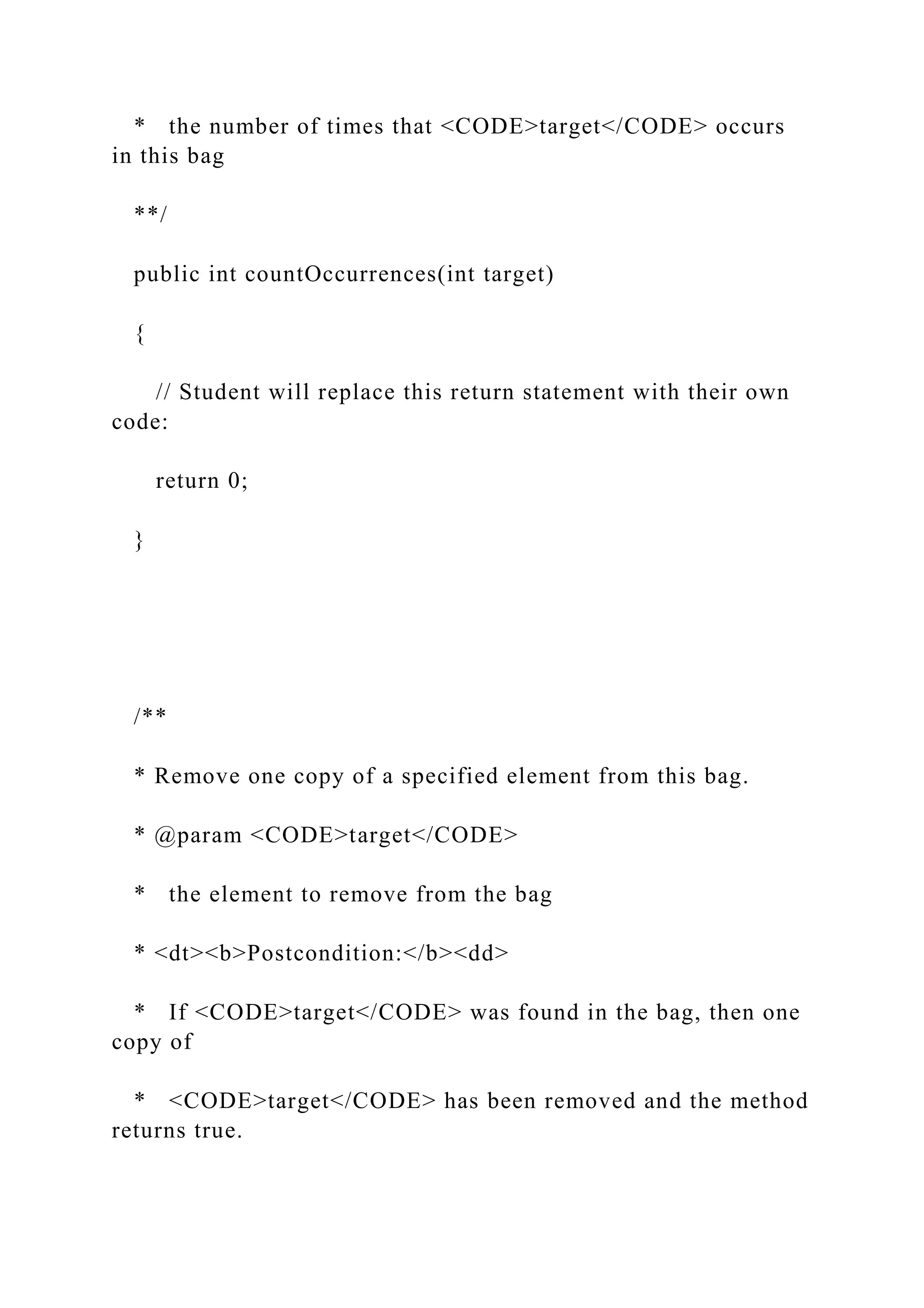 * the number of times that <CODE>target</CODE> occurs
in this bag
**/
public int countOccurrences(int target)
{
// Student will replace this return statement with their own
code:
return 0;
}
/**
* Remove one copy of a specified element from this bag.
* @param <CODE>target</CODE>
* the element to remove from the bag
* <dt><b>Postcondition:</b><dd>
* If <CODE>target</CODE> was found in the bag, then one
copy of
* <CODE>target</CODE> has been removed and the method
returns true.
 