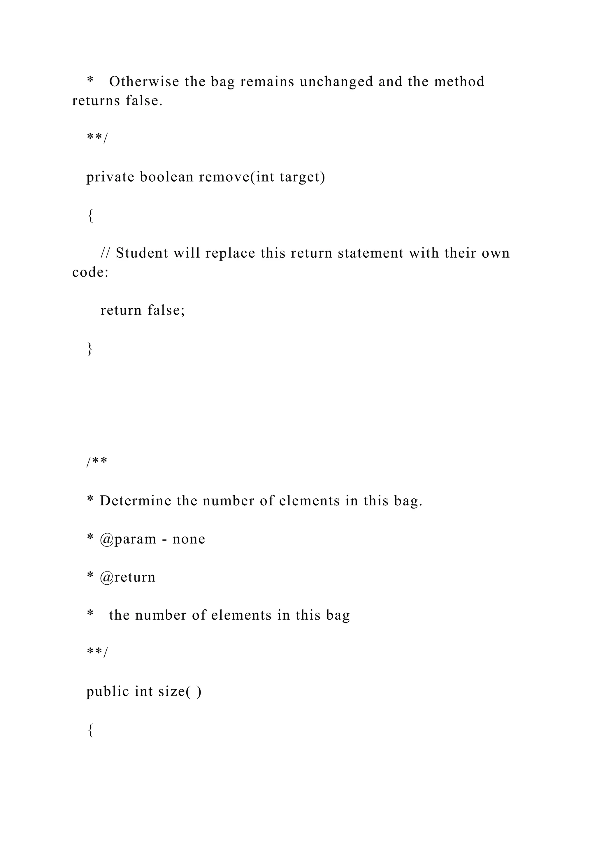 * Otherwise the bag remains unchanged and the method
returns false.
**/
private boolean remove(int target)
{
// Student will replace this return statement with their own
code:
return false;
}
/**
* Determine the number of elements in this bag.
* @param - none
* @return
* the number of elements in this bag
**/
public int size( )
{
 