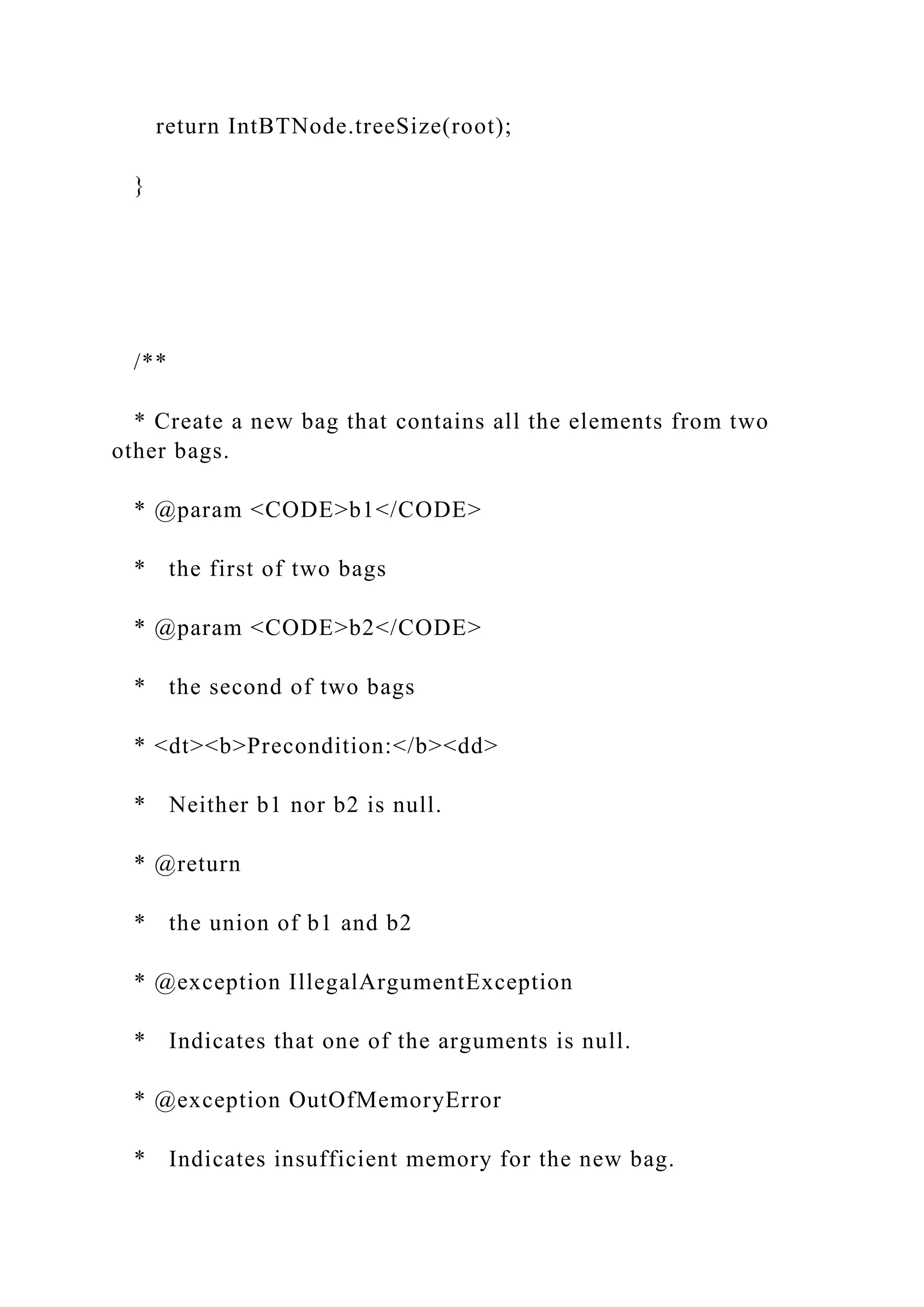 return IntBTNode.treeSize(root);
}
/**
* Create a new bag that contains all the elements from two
other bags.
* @param <CODE>b1</CODE>
* the first of two bags
* @param <CODE>b2</CODE>
* the second of two bags
* <dt><b>Precondition:</b><dd>
* Neither b1 nor b2 is null.
* @return
* the union of b1 and b2
* @exception IllegalArgumentException
* Indicates that one of the arguments is null.
* @exception OutOfMemoryError
* Indicates insufficient memory for the new bag.
 