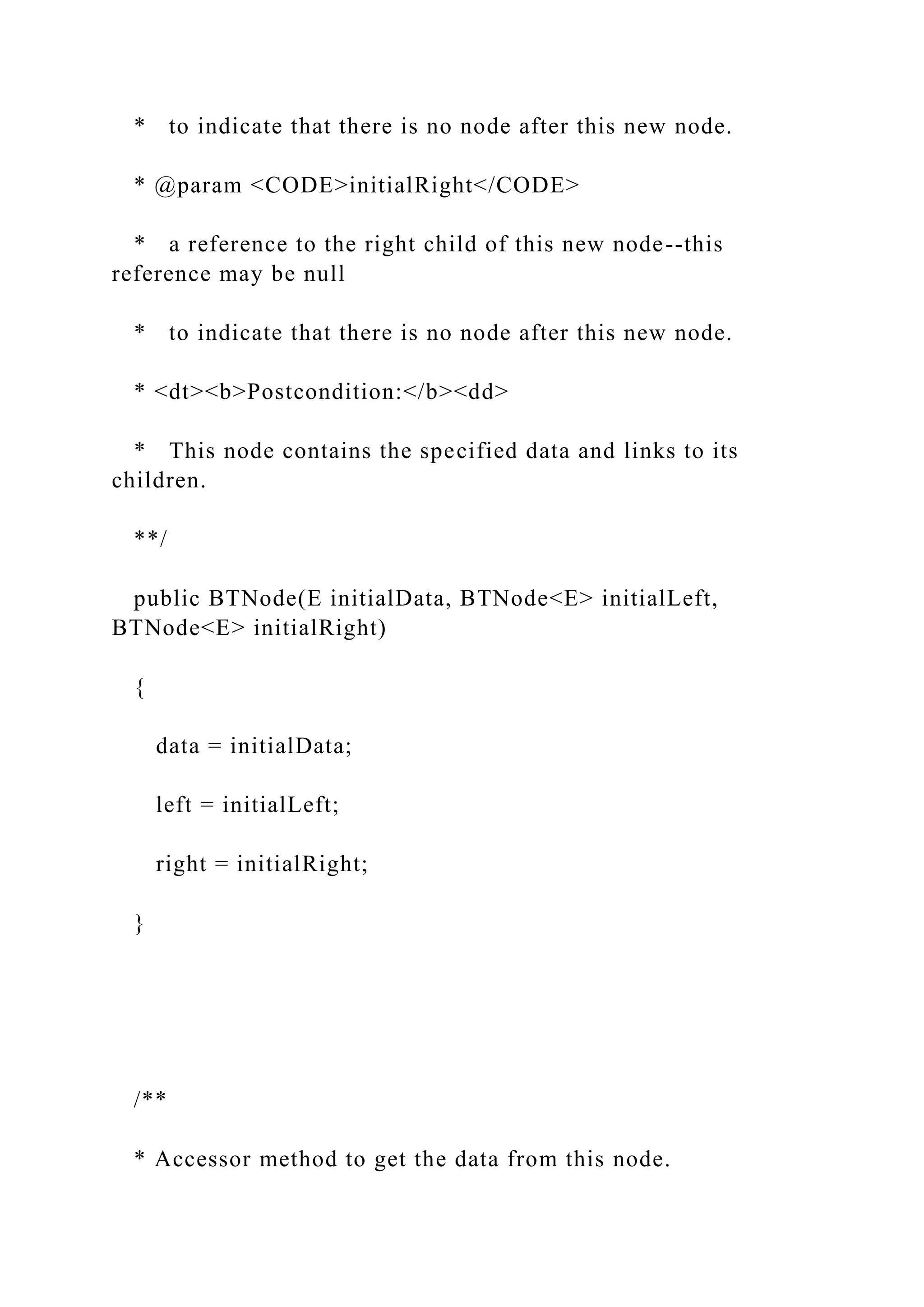 * to indicate that there is no node after this new node.
* @param <CODE>initialRight</CODE>
* a reference to the right child of this new node--this
reference may be null
* to indicate that there is no node after this new node.
* <dt><b>Postcondition:</b><dd>
* This node contains the specified data and links to its
children.
**/
public BTNode(E initialData, BTNode<E> initialLeft,
BTNode<E> initialRight)
{
data = initialData;
left = initialLeft;
right = initialRight;
}
/**
* Accessor method to get the data from this node.
 