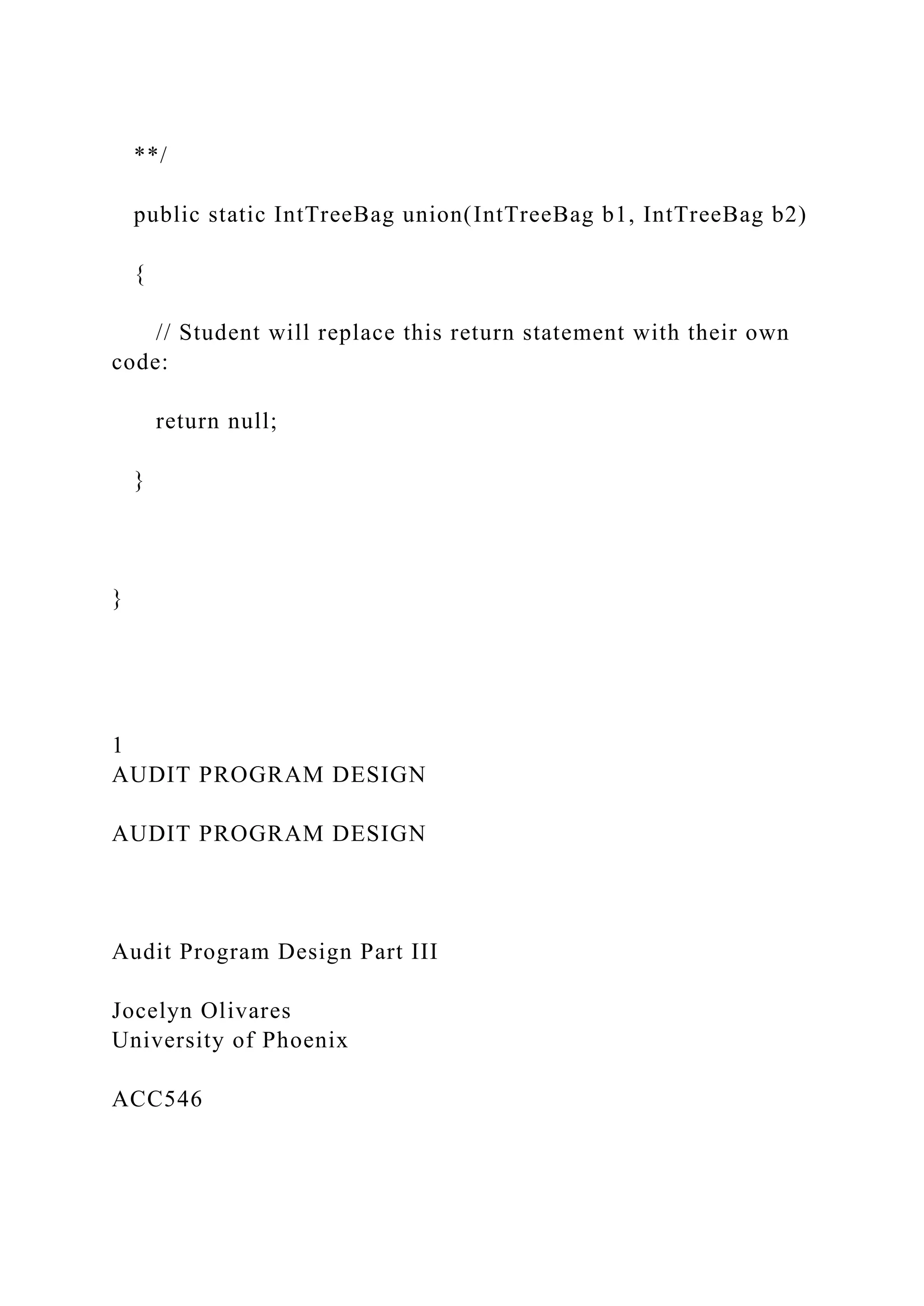 **/
public static IntTreeBag union(IntTreeBag b1, IntTreeBag b2)
{
// Student will replace this return statement with their own
code:
return null;
}
}
1
AUDIT PROGRAM DESIGN
AUDIT PROGRAM DESIGN
Audit Program Design Part III
Jocelyn Olivares
University of Phoenix
ACC546
 