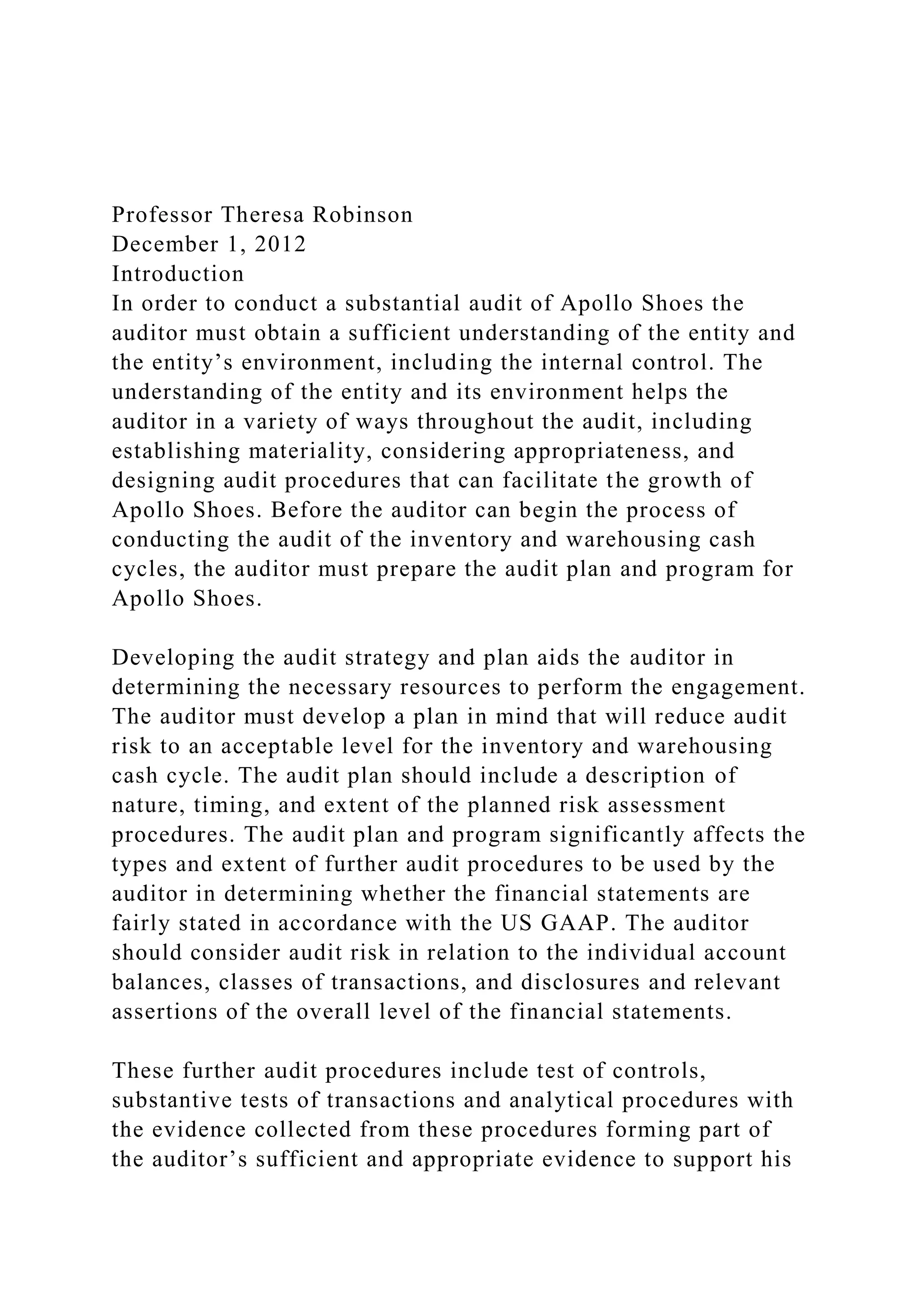 Professor Theresa Robinson
December 1, 2012
Introduction
In order to conduct a substantial audit of Apollo Shoes the
auditor must obtain a sufficient understanding of the entity and
the entity’s environment, including the internal control. The
understanding of the entity and its environment helps the
auditor in a variety of ways throughout the audit, including
establishing materiality, considering appropriateness, and
designing audit procedures that can facilitate the growth of
Apollo Shoes. Before the auditor can begin the process of
conducting the audit of the inventory and warehousing cash
cycles, the auditor must prepare the audit plan and program for
Apollo Shoes.
Developing the audit strategy and plan aids the auditor in
determining the necessary resources to perform the engagement.
The auditor must develop a plan in mind that will reduce audit
risk to an acceptable level for the inventory and warehousing
cash cycle. The audit plan should include a description of
nature, timing, and extent of the planned risk assessment
procedures. The audit plan and program significantly affects the
types and extent of further audit procedures to be used by the
auditor in determining whether the financial statements are
fairly stated in accordance with the US GAAP. The auditor
should consider audit risk in relation to the individual account
balances, classes of transactions, and disclosures and relevant
assertions of the overall level of the financial statements.
These further audit procedures include test of controls,
substantive tests of transactions and analytical procedures with
the evidence collected from these procedures forming part of
the auditor’s sufficient and appropriate evidence to support his
 