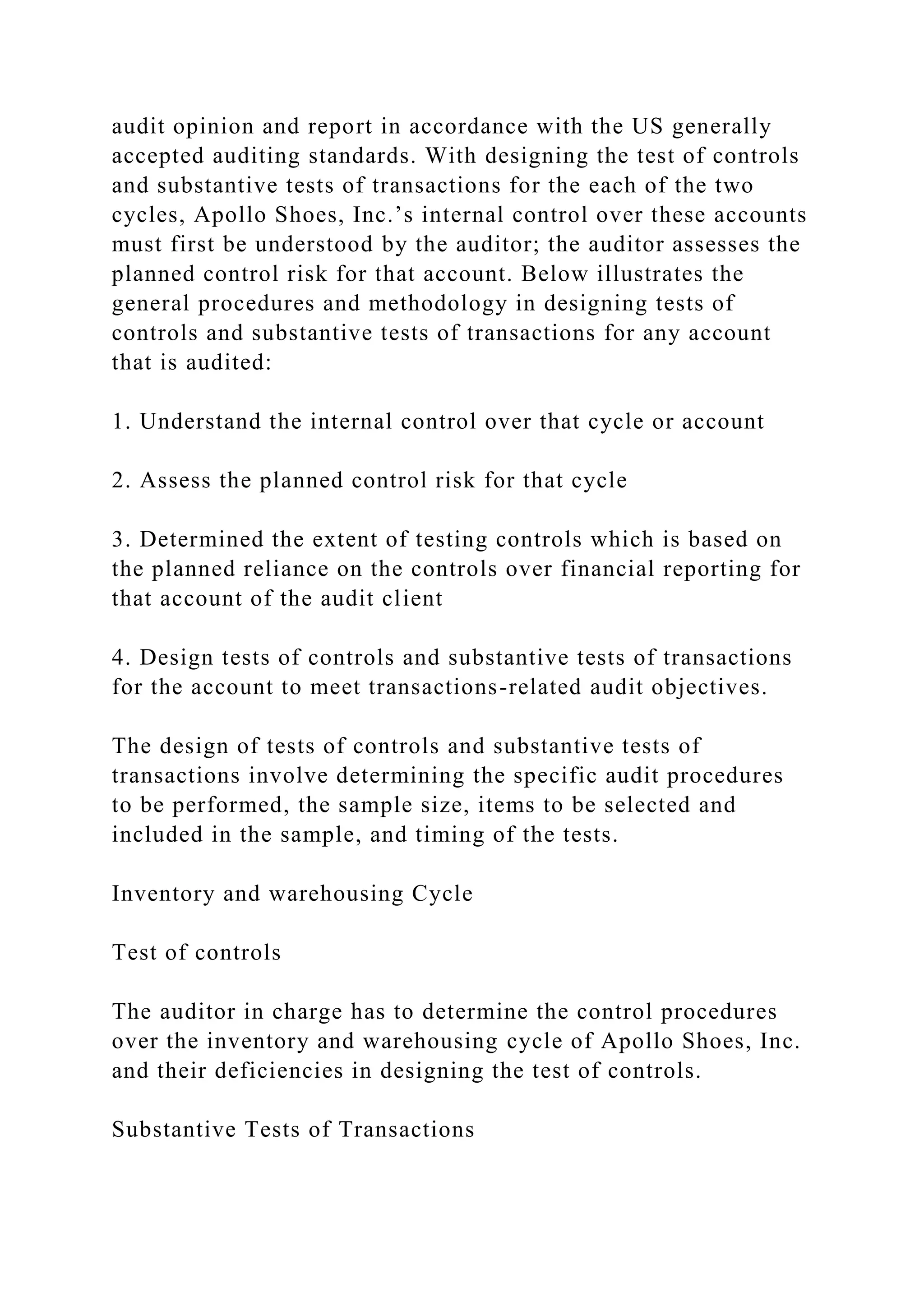 audit opinion and report in accordance with the US generally
accepted auditing standards. With designing the test of controls
and substantive tests of transactions for the each of the two
cycles, Apollo Shoes, Inc.’s internal control over these accounts
must first be understood by the auditor; the auditor assesses the
planned control risk for that account. Below illustrates the
general procedures and methodology in designing tests of
controls and substantive tests of transactions for any account
that is audited:
1. Understand the internal control over that cycle or account
2. Assess the planned control risk for that cycle
3. Determined the extent of testing controls which is based on
the planned reliance on the controls over financial reporting for
that account of the audit client
4. Design tests of controls and substantive tests of transactions
for the account to meet transactions-related audit objectives.
The design of tests of controls and substantive tests of
transactions involve determining the specific audit procedures
to be performed, the sample size, items to be selected and
included in the sample, and timing of the tests.
Inventory and warehousing Cycle
Test of controls
The auditor in charge has to determine the control procedures
over the inventory and warehousing cycle of Apollo Shoes, Inc.
and their deficiencies in designing the test of controls.
Substantive Tests of Transactions
 