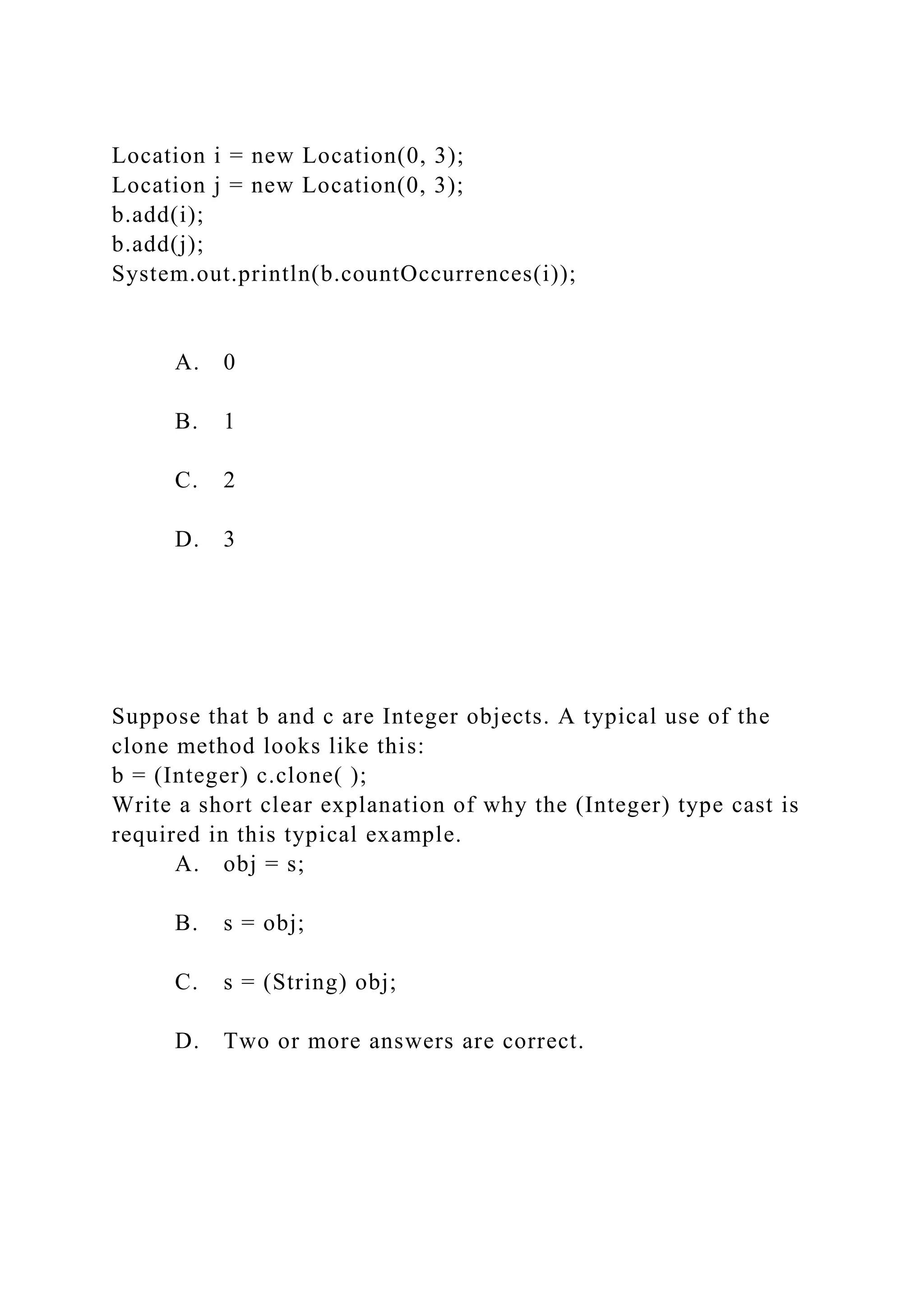 Location i = new Location(0, 3);
Location j = new Location(0, 3);
b.add(i);
b.add(j);
System.out.println(b.countOccurrences(i));
A. 0
B. 1
C. 2
D. 3
Suppose that b and c are Integer objects. A typical use of the
clone method looks like this:
b = (Integer) c.clone( );
Write a short clear explanation of why the (Integer) type cast is
required in this typical example.
A. obj = s;
B. s = obj;
C. s = (String) obj;
D. Two or more answers are correct.
 