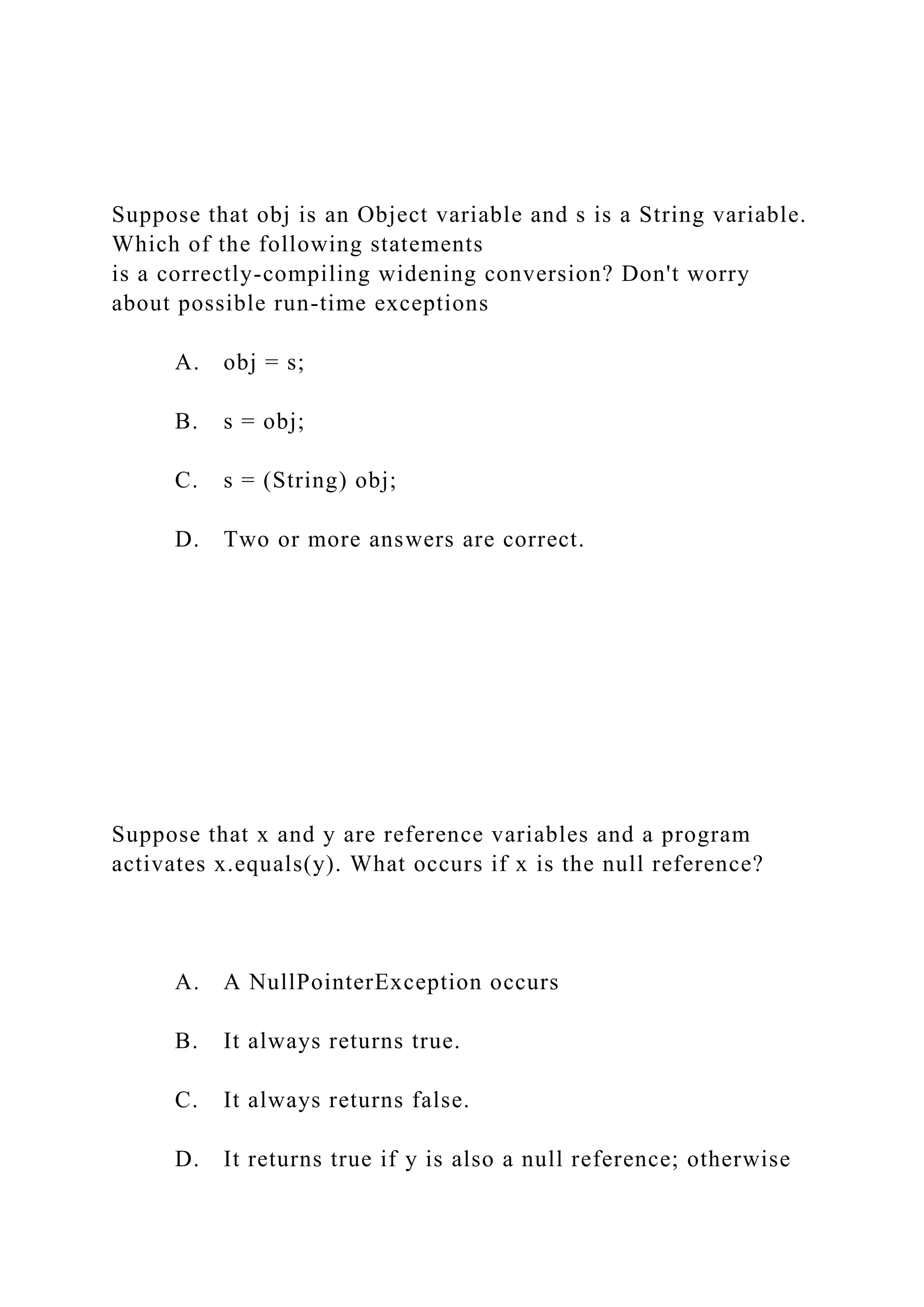 Suppose that obj is an Object variable and s is a String variable.
Which of the following statements
is a correctly-compiling widening conversion? Don't worry
about possible run-time exceptions
A. obj = s;
B. s = obj;
C. s = (String) obj;
D. Two or more answers are correct.
Suppose that x and y are reference variables and a program
activates x.equals(y). What occurs if x is the null reference?
A. A NullPointerException occurs
B. It always returns true.
C. It always returns false.
D. It returns true if y is also a null reference; otherwise
 