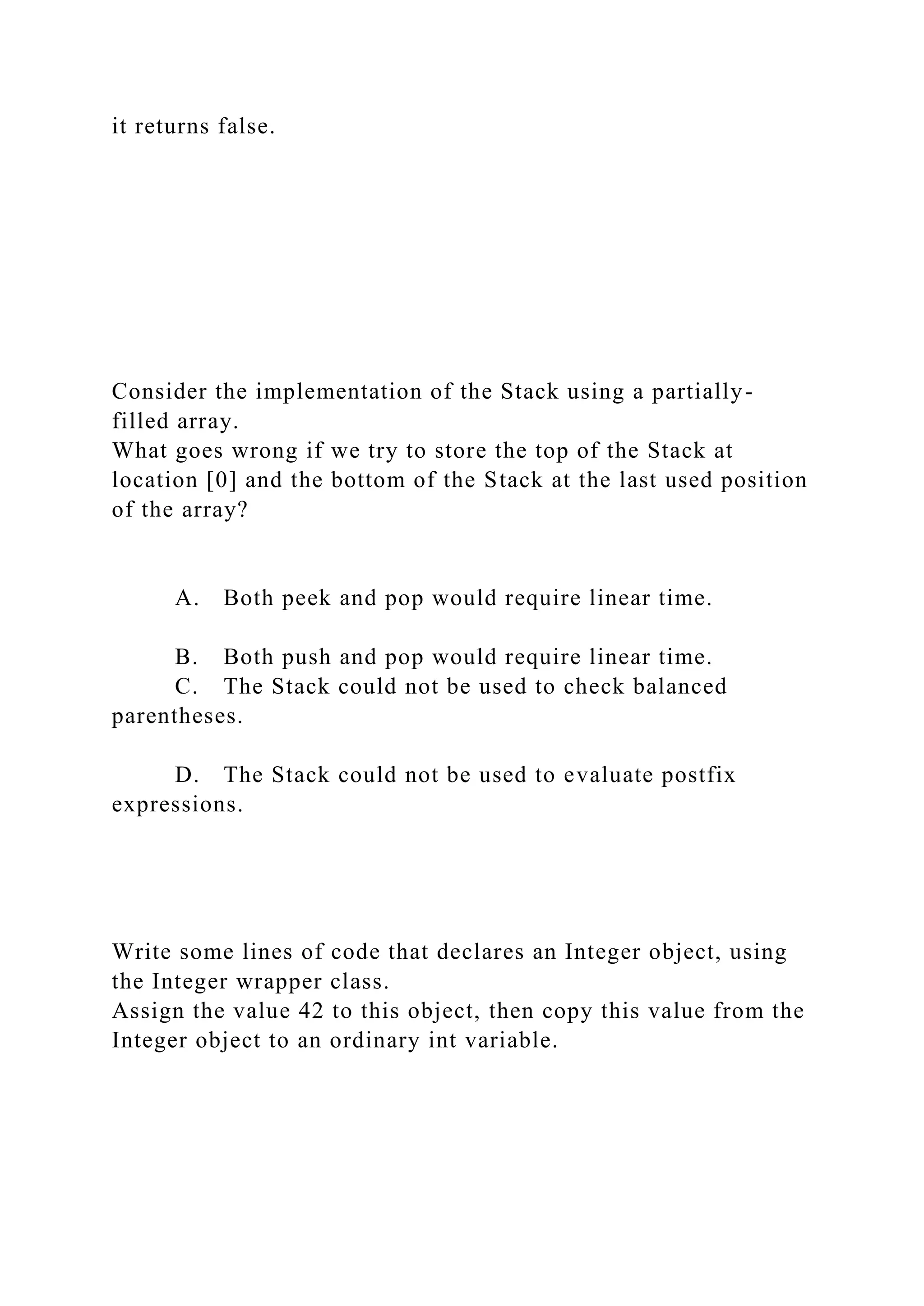 it returns false.
Consider the implementation of the Stack using a partially-
filled array.
What goes wrong if we try to store the top of the Stack at
location [0] and the bottom of the Stack at the last used position
of the array?
A. Both peek and pop would require linear time.
B. Both push and pop would require linear time.
C. The Stack could not be used to check balanced
parentheses.
D. The Stack could not be used to evaluate postfix
expressions.
Write some lines of code that declares an Integer object, using
the Integer wrapper class.
Assign the value 42 to this object, then copy this value from the
Integer object to an ordinary int variable.
 