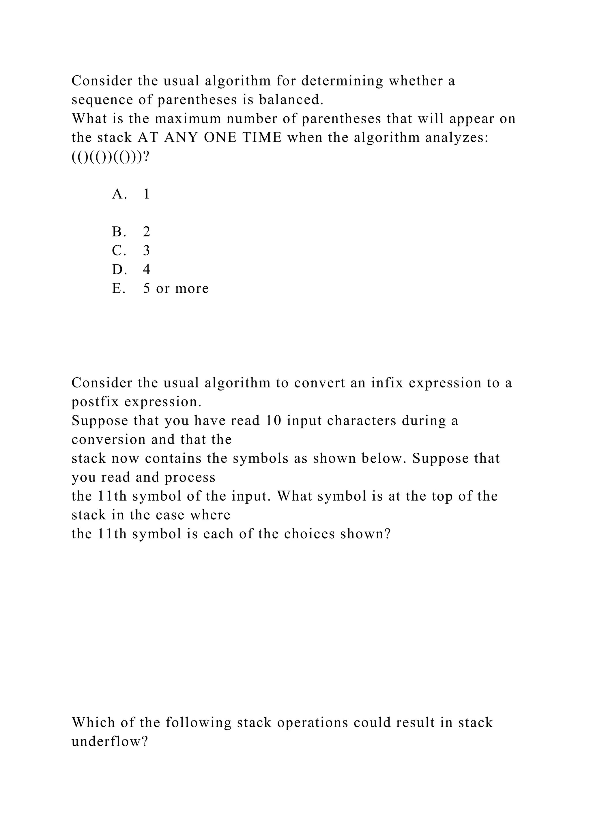 Consider the usual algorithm for determining whether a
sequence of parentheses is balanced.
What is the maximum number of parentheses that will appear on
the stack AT ANY ONE TIME when the algorithm analyzes:
(()(())(()))?
A. 1
B. 2
C. 3
D. 4
E. 5 or more
Consider the usual algorithm to convert an infix expression to a
postfix expression.
Suppose that you have read 10 input characters during a
conversion and that the
stack now contains the symbols as shown below. Suppose that
you read and process
the 11th symbol of the input. What symbol is at the top of the
stack in the case where
the 11th symbol is each of the choices shown?
Which of the following stack operations could result in stack
underflow?
 