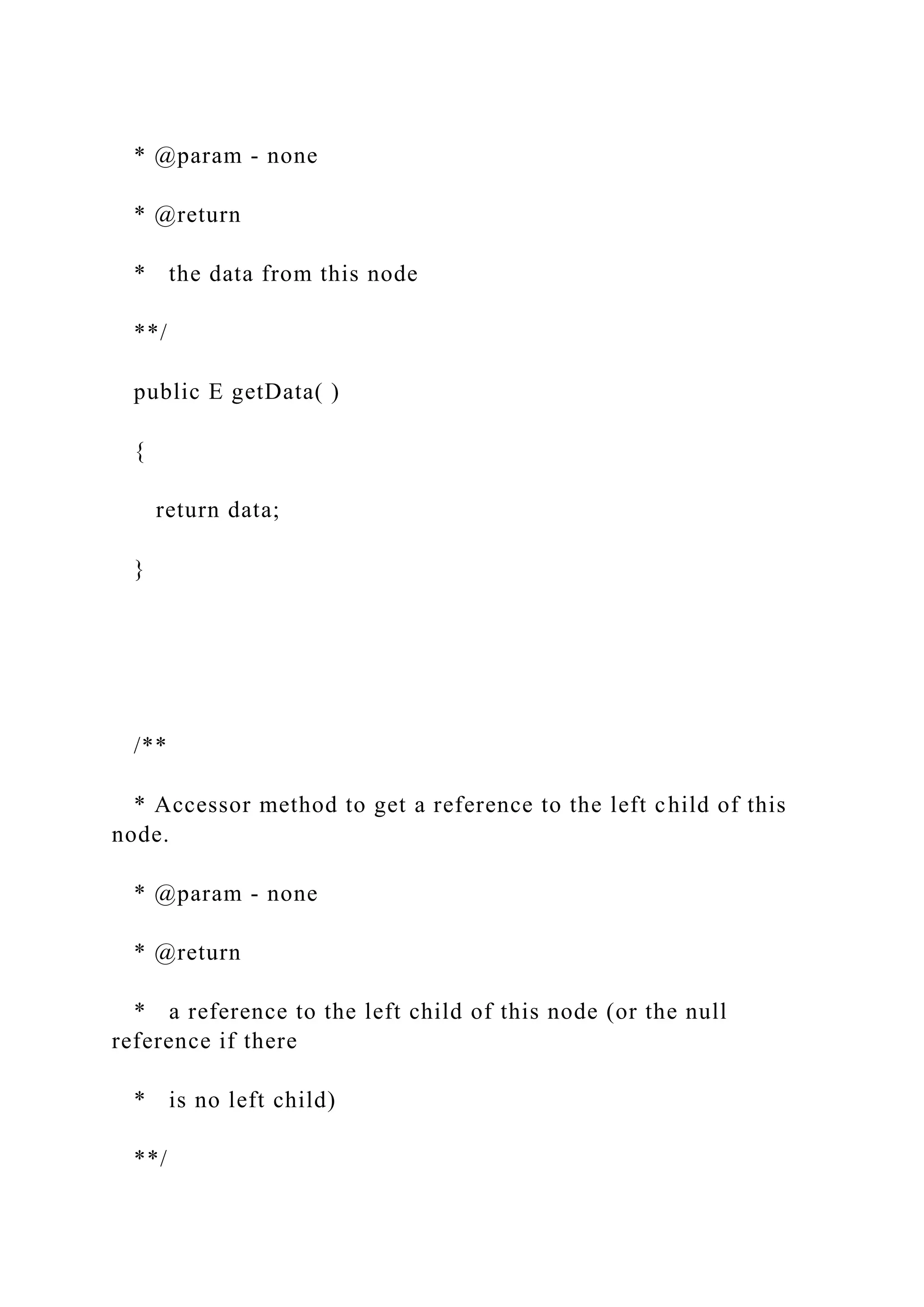 * @param - none
* @return
* the data from this node
**/
public E getData( )
{
return data;
}
/**
* Accessor method to get a reference to the left child of this
node.
* @param - none
* @return
* a reference to the left child of this node (or the null
reference if there
* is no left child)
**/
 