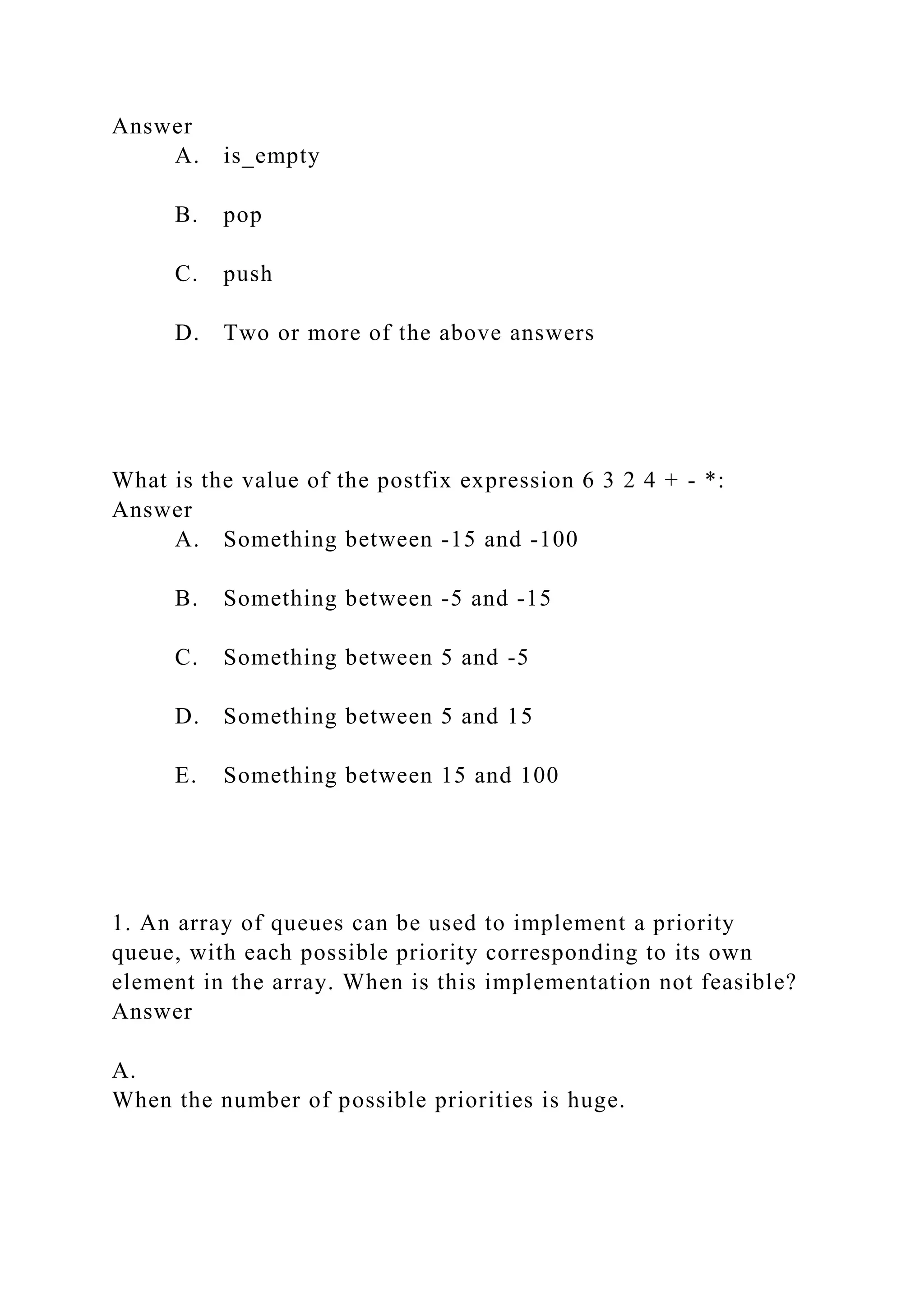 Answer
A. is_empty
B. pop
C. push
D. Two or more of the above answers
What is the value of the postfix expression 6 3 2 4 + - *:
Answer
A. Something between -15 and -100
B. Something between -5 and -15
C. Something between 5 and -5
D. Something between 5 and 15
E. Something between 15 and 100
1. An array of queues can be used to implement a priority
queue, with each possible priority corresponding to its own
element in the array. When is this implementation not feasible?
Answer
A.
When the number of possible priorities is huge.
 